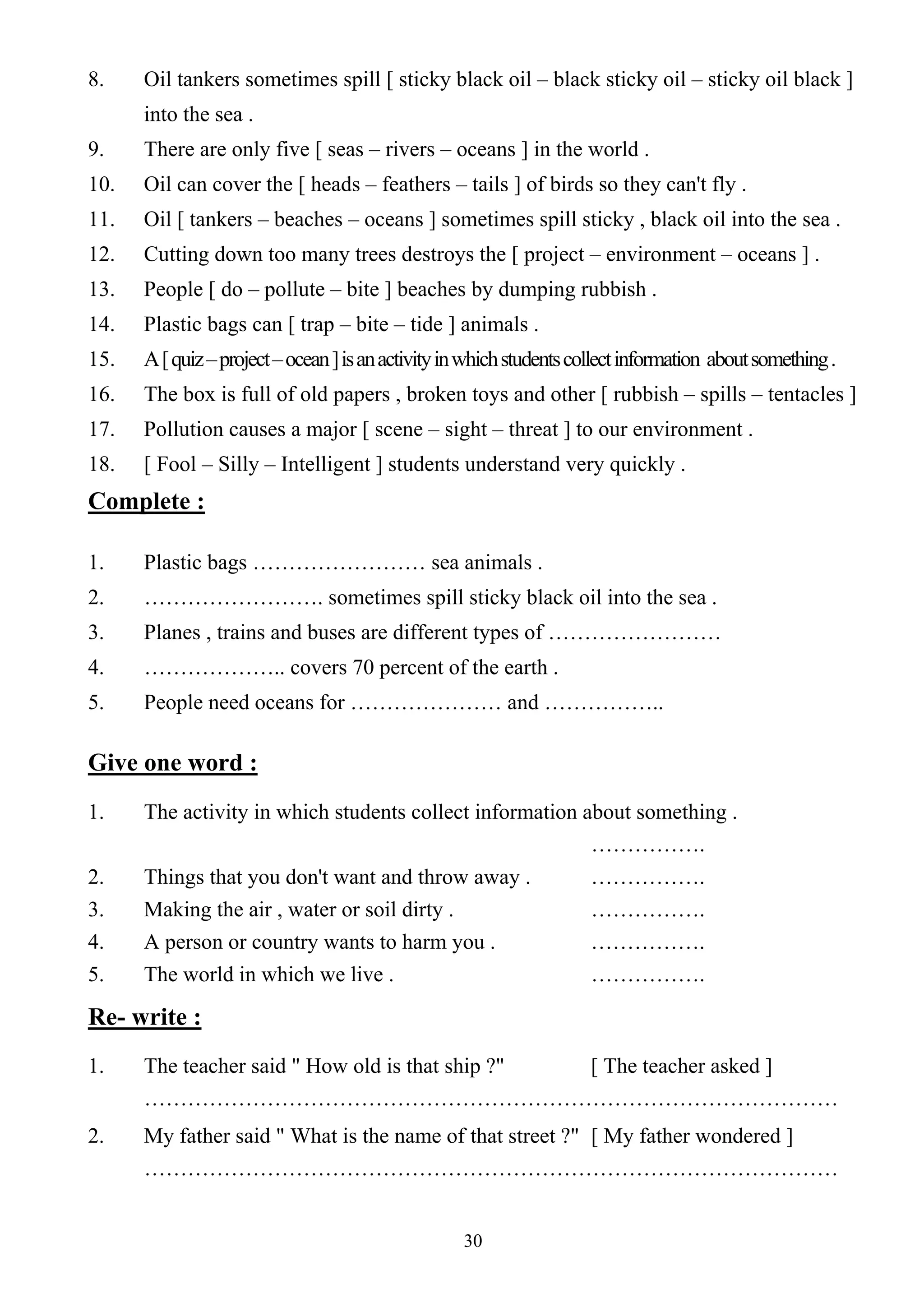30
8. Oil tankers sometimes spill [ sticky black oil – black sticky oil – sticky oil black ]
into the sea .
9. There are only five [ seas – rivers – oceans ] in the world .
10. Oil can cover the [ heads – feathers – tails ] of birds so they can't fly .
11. Oil [ tankers – beaches – oceans ] sometimes spill sticky , black oil into the sea .
12. Cutting down too many trees destroys the [ project – environment – oceans ] .
13. People [ do – pollute – bite ] beaches by dumping rubbish .
14. Plastic bags can [ trap – bite – tide ] animals .
15. A[quiz–project–ocean]isanactivityinwhichstudentscollectinformation aboutsomething.
16. The box is full of old papers , broken toys and other [ rubbish – spills – tentacles ]
17. Pollution causes a major [ scene – sight – threat ] to our environment .
18. [ Fool – Silly – Intelligent ] students understand very quickly .
Complete :
1. Plastic bags …………………… sea animals .
2. ……………………. sometimes spill sticky black oil into the sea .
3. Planes , trains and buses are different types of ……………………
4. ……………….. covers 70 percent of the earth .
5. People need oceans for ………………… and ……………..
Give one word :
1. The activity in which students collect information about something .
…………….
2. Things that you don't want and throw away . …………….
3. Making the air , water or soil dirty . …………….
4. A person or country wants to harm you . …………….
5. The world in which we live . …………….
Re- write :
1. The teacher said " How old is that ship ?" [ The teacher asked ]
……………………………………………………………………………………
2. My father said " What is the name of that street ?" [ My father wondered ]
……………………………………………………………………………………
 