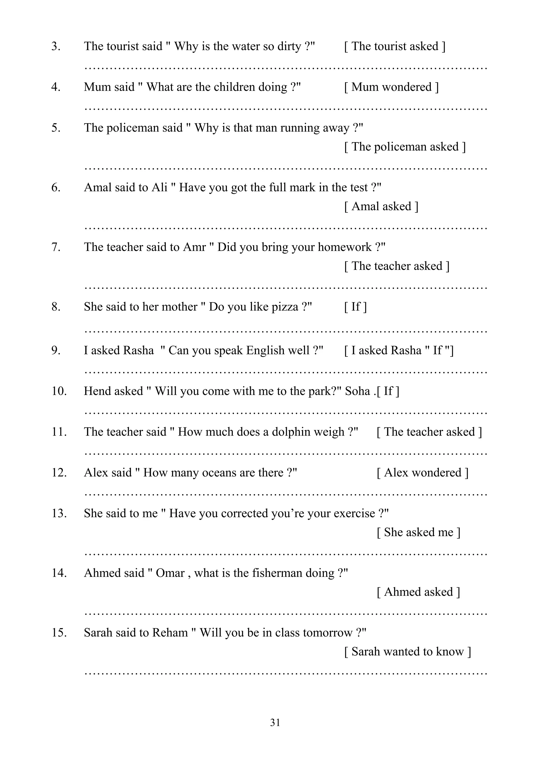 31
3. The tourist said " Why is the water so dirty ?" [ The tourist asked ]
……………………………………………………………………………………
4. Mum said " What are the children doing ?" [ Mum wondered ]
……………………………………………………………………………………
5. The policeman said " Why is that man running away ?"
[ The policeman asked ]
……………………………………………………………………………………
6. Amal said to Ali " Have you got the full mark in the test ?"
[ Amal asked ]
……………………………………………………………………………………
7. The teacher said to Amr " Did you bring your homework ?"
[ The teacher asked ]
……………………………………………………………………………………
8. She said to her mother " Do you like pizza ?" [ If ]
……………………………………………………………………………………
9. I asked Rasha " Can you speak English well ?" [ I asked Rasha " If "]
……………………………………………………………………………………
10. Hend asked " Will you come with me to the park?" Soha .[ If ]
……………………………………………………………………………………
11. The teacher said " How much does a dolphin weigh ?" [ The teacher asked ]
……………………………………………………………………………………
12. Alex said " How many oceans are there ?" [ Alex wondered ]
……………………………………………………………………………………
13. She said to me " Have you corrected you’re your exercise ?"
[ She asked me ]
……………………………………………………………………………………
14. Ahmed said " Omar , what is the fisherman doing ?"
[ Ahmed asked ]
……………………………………………………………………………………
15. Sarah said to Reham " Will you be in class tomorrow ?"
[ Sarah wanted to know ]
……………………………………………………………………………………
 