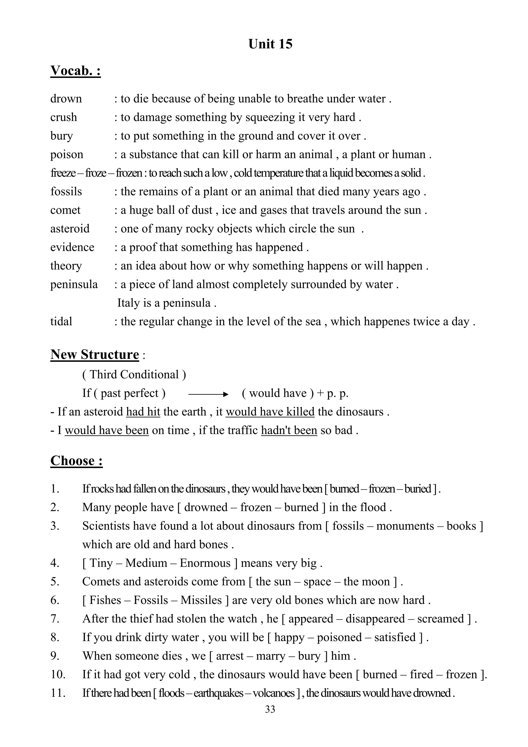 33
Unit 15
Vocab. :
drown : to die because of being unable to breathe under water .
crush : to damage something by squeezing it very hard .
bury : to put something in the ground and cover it over .
poison : a substance that can kill or harm an animal , a plant or human .
freeze–froze–frozen:toreachsuchalow,coldtemperaturethataliquidbecomesasolid.
fossils : the remains of a plant or an animal that died many years ago .
comet : a huge ball of dust , ice and gases that travels around the sun .
asteroid : one of many rocky objects which circle the sun .
evidence : a proof that something has happened .
theory : an idea about how or why something happens or will happen .
peninsula : a piece of land almost completely surrounded by water .
Italy is a peninsula .
tidal : the regular change in the level of the sea , which happenes twice a day .
New Structure :
( Third Conditional )
If ( past perfect ) ( would have ) + p. p.
- If an asteroid had hit the earth , it would have killed the dinosaurs .
- I would have been on time , if the traffic hadn't been so bad .
Choose :
1. Ifrockshadfallenonthedinosaurs,theywouldhavebeen[burned–frozen–buried].
2. Many people have [ drowned – frozen – burned ] in the flood .
3. Scientists have found a lot about dinosaurs from [ fossils – monuments – books ]
which are old and hard bones .
4. [ Tiny – Medium – Enormous ] means very big .
5. Comets and asteroids come from [ the sun – space – the moon ] .
6. [ Fishes – Fossils – Missiles ] are very old bones which are now hard .
7. After the thief had stolen the watch , he [ appeared – disappeared – screamed ] .
8. If you drink dirty water , you will be [ happy – poisoned – satisfied ] .
9. When someone dies , we [ arrest – marry – bury ] him .
10. If it had got very cold , the dinosaurs would have been [ burned – fired – frozen ].
11. Iftherehadbeen[floods–earthquakes–volcanoes],thedinosaurswouldhavedrowned.
 