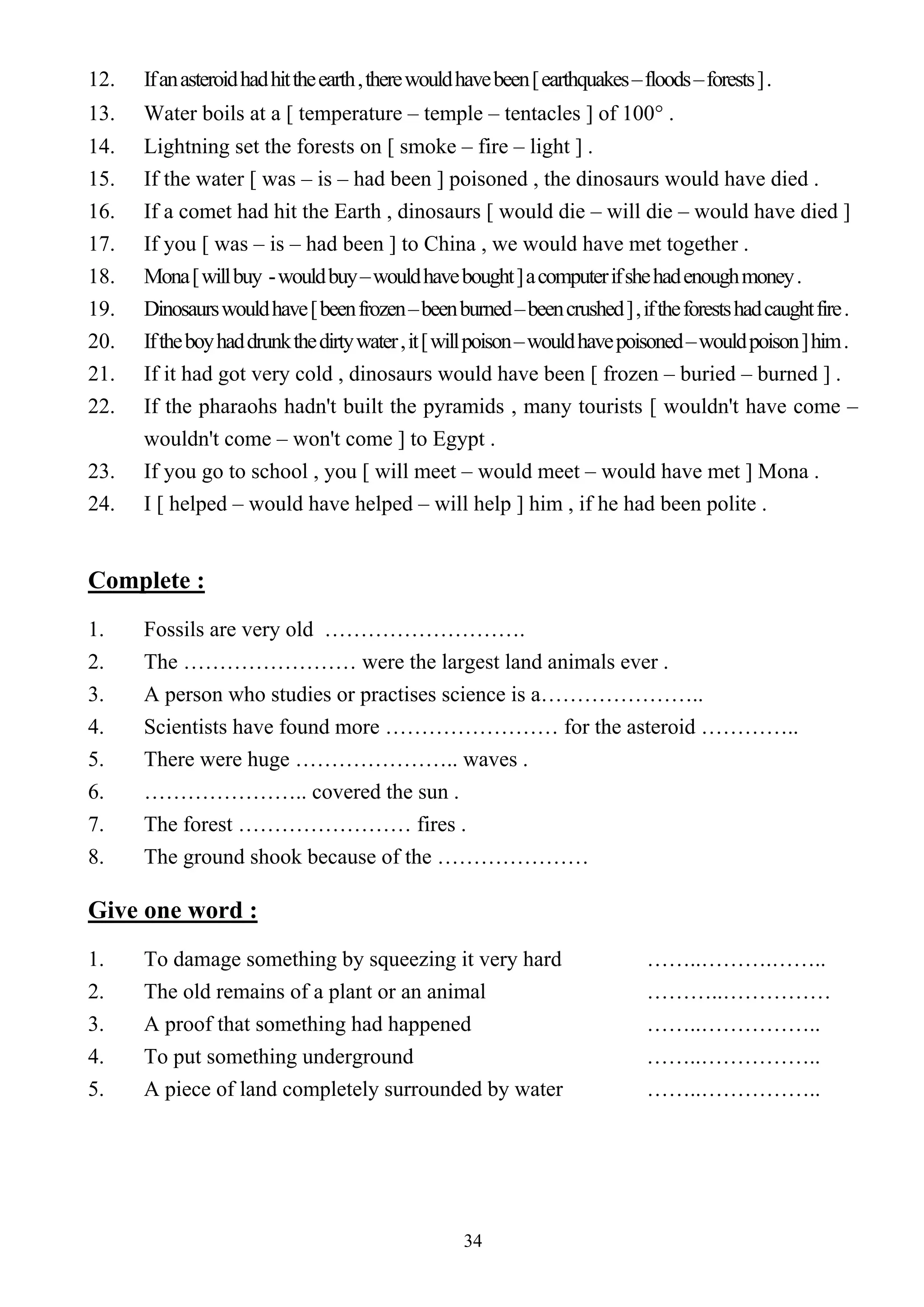 34
12. Ifanasteroidhadhittheearth,therewouldhavebeen[earthquakes–floods–forests].
13. Water boils at a [ temperature – temple – tentacles ] of 100° .
14. Lightning set the forests on [ smoke – fire – light ] .
15. If the water [ was – is – had been ] poisoned , the dinosaurs would have died .
16. If a comet had hit the Earth , dinosaurs [ would die – will die – would have died ]
17. If you [ was – is – had been ] to China , we would have met together .
18. Mona[willbuy -wouldbuy–wouldhavebought]acomputerifshehadenoughmoney.
19. Dinosaurswouldhave[beenfrozen–beenburned–beencrushed],iftheforestshadcaughtfire.
20. Iftheboyhaddrunkthedirtywater,it[willpoison–wouldhavepoisoned–wouldpoison]him.
21. If it had got very cold , dinosaurs would have been [ frozen – buried – burned ] .
22. If the pharaohs hadn't built the pyramids , many tourists [ wouldn't have come –
wouldn't come – won't come ] to Egypt .
23. If you go to school , you [ will meet – would meet – would have met ] Mona .
24. I [ helped – would have helped – will help ] him , if he had been polite .
Complete :
1. Fossils are very old ……………………….
2. The …………………… were the largest land animals ever .
3. A person who studies or practises science is a…………………..
4. Scientists have found more …………………… for the asteroid …………..
5. There were huge ………………….. waves .
6. ………………….. covered the sun .
7. The forest …………………… fires .
8. The ground shook because of the …………………
Give one word :
1. To damage something by squeezing it very hard ……..……….……..
2. The old remains of a plant or an animal ………..……………
3. A proof that something had happened ……..……………..
4. To put something underground ……..……………..
5. A piece of land completely surrounded by water ……..……………..
 