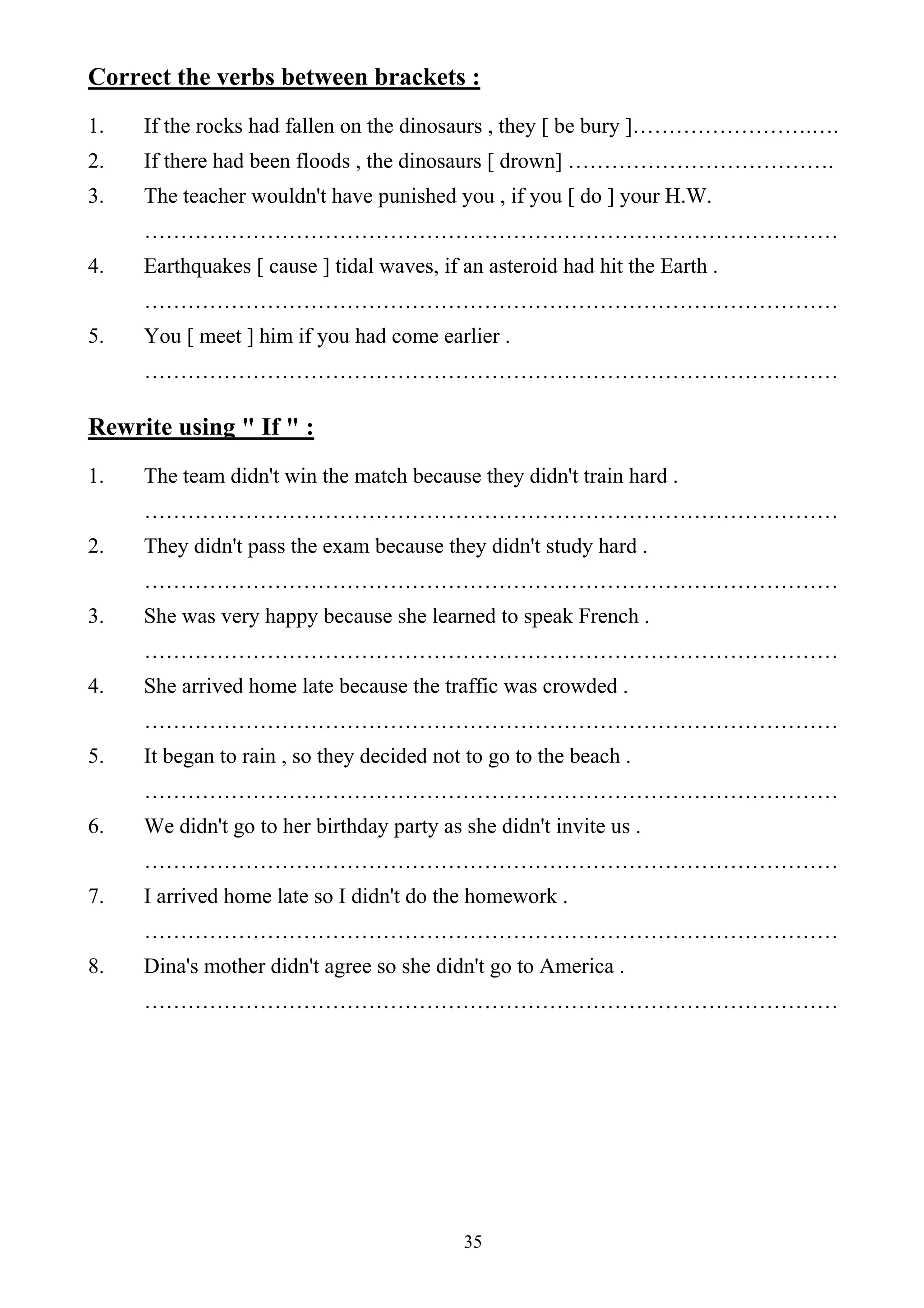 35
Correct the verbs between brackets :
1. If the rocks had fallen on the dinosaurs , they [ be bury ]…………………….….
2. If there had been floods , the dinosaurs [ drown] ……………………………….
3. The teacher wouldn't have punished you , if you [ do ] your H.W.
……………………………………………………………………………………
4. Earthquakes [ cause ] tidal waves, if an asteroid had hit the Earth .
……………………………………………………………………………………
5. You [ meet ] him if you had come earlier .
……………………………………………………………………………………
Rewrite using " If " :
1. The team didn't win the match because they didn't train hard .
……………………………………………………………………………………
2. They didn't pass the exam because they didn't study hard .
……………………………………………………………………………………
3. She was very happy because she learned to speak French .
……………………………………………………………………………………
4. She arrived home late because the traffic was crowded .
……………………………………………………………………………………
5. It began to rain , so they decided not to go to the beach .
……………………………………………………………………………………
6. We didn't go to her birthday party as she didn't invite us .
……………………………………………………………………………………
7. I arrived home late so I didn't do the homework .
……………………………………………………………………………………
8. Dina's mother didn't agree so she didn't go to America .
……………………………………………………………………………………
 