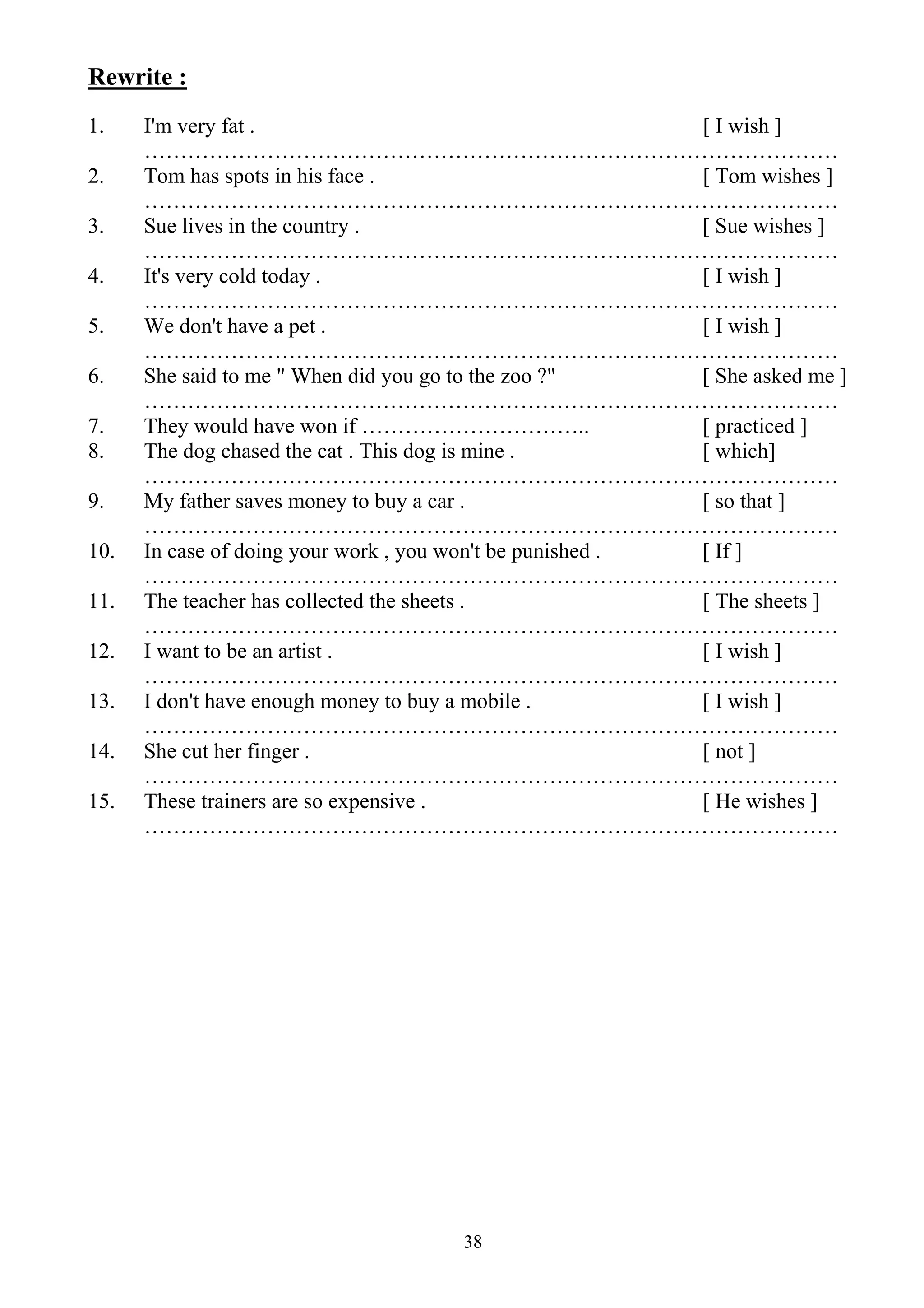 38
Rewrite :
1. I'm very fat . [ I wish ]
……………………………………………………………………………………
2. Tom has spots in his face . [ Tom wishes ]
……………………………………………………………………………………
3. Sue lives in the country . [ Sue wishes ]
……………………………………………………………………………………
4. It's very cold today . [ I wish ]
……………………………………………………………………………………
5. We don't have a pet . [ I wish ]
……………………………………………………………………………………
6. She said to me " When did you go to the zoo ?" [ She asked me ]
……………………………………………………………………………………
7. They would have won if ………………………….. [ practiced ]
8. The dog chased the cat . This dog is mine . [ which]
……………………………………………………………………………………
9. My father saves money to buy a car . [ so that ]
……………………………………………………………………………………
10. In case of doing your work , you won't be punished . [ If ]
……………………………………………………………………………………
11. The teacher has collected the sheets . [ The sheets ]
……………………………………………………………………………………
12. I want to be an artist . [ I wish ]
……………………………………………………………………………………
13. I don't have enough money to buy a mobile . [ I wish ]
……………………………………………………………………………………
14. She cut her finger . [ not ]
……………………………………………………………………………………
15. These trainers are so expensive . [ He wishes ]
……………………………………………………………………………………
 