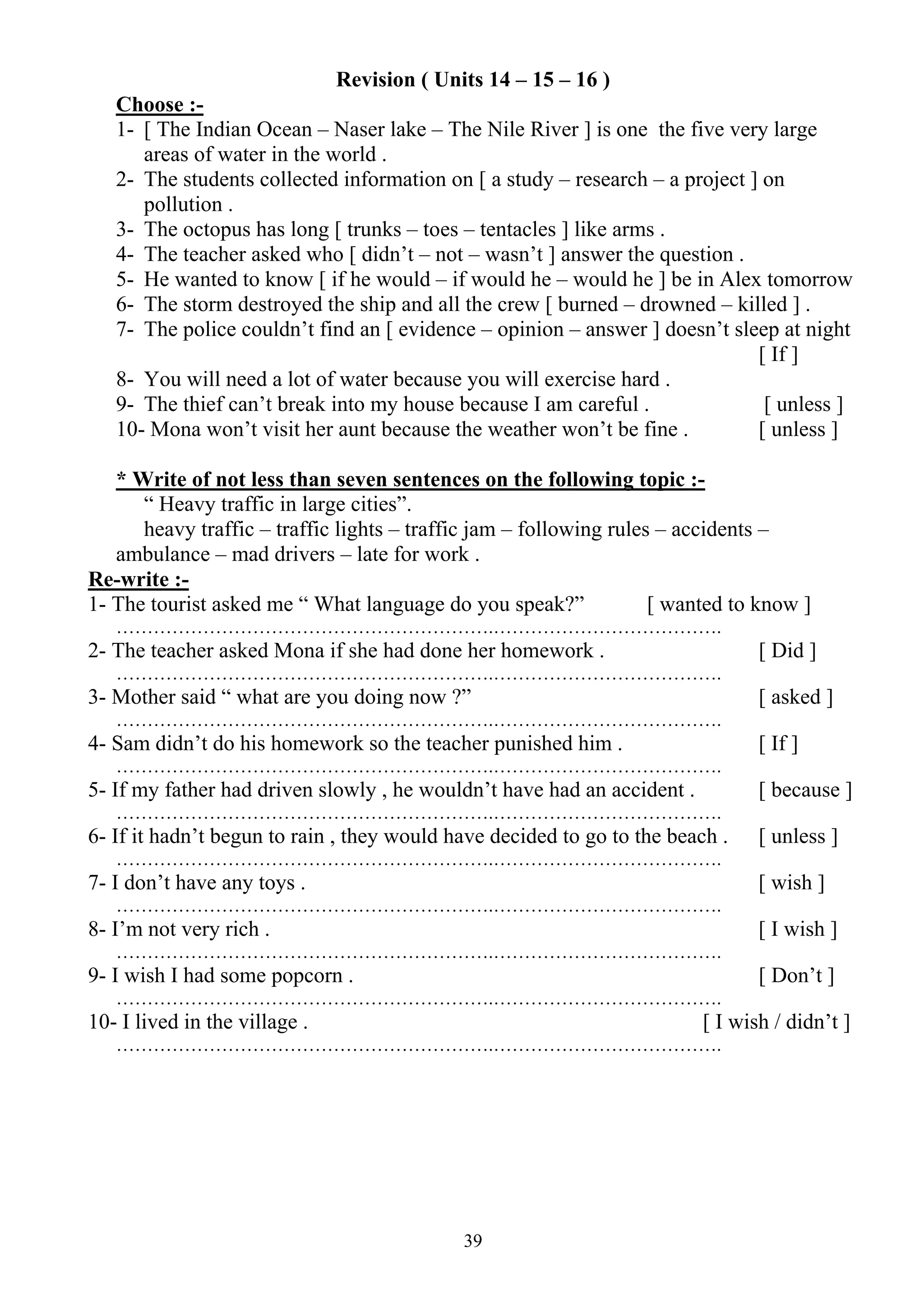 39
Revision ( Units 14 – 15 – 16 )
Choose :-
1- [ The Indian Ocean – Naser lake – The Nile River ] is one the five very large
areas of water in the world .
2- The students collected information on [ a study – research – a project ] on
pollution .
3- The octopus has long [ trunks – toes – tentacles ] like arms .
4- The teacher asked who [ didn’t – not – wasn’t ] answer the question .
5- He wanted to know [ if he would – if would he – would he ] be in Alex tomorrow
6- The storm destroyed the ship and all the crew [ burned – drowned – killed ] .
7- The police couldn’t find an [ evidence – opinion – answer ] doesn’t sleep at night
[ If ]
8- You will need a lot of water because you will exercise hard .
9- The thief can’t break into my house because I am careful . [ unless ]
10- Mona won’t visit her aunt because the weather won’t be fine . [ unless ]
* Write of not less than seven sentences on the following topic :-
“ Heavy traffic in large cities”.
heavy traffic – traffic lights – traffic jam – following rules – accidents –
ambulance – mad drivers – late for work .
Re-write :-
1- The tourist asked me “ What language do you speak?” [ wanted to know ]
…………………………………………………….……………………………….
2- The teacher asked Mona if she had done her homework . [ Did ]
…………………………………………………….……………………………….
3- Mother said “ what are you doing now ?” [ asked ]
…………………………………………………….……………………………….
4- Sam didn’t do his homework so the teacher punished him . [ If ]
…………………………………………………….……………………………….
5- If my father had driven slowly , he wouldn’t have had an accident . [ because ]
…………………………………………………….……………………………….
6- If it hadn’t begun to rain , they would have decided to go to the beach . [ unless ]
…………………………………………………….……………………………….
7- I don’t have any toys . [ wish ]
…………………………………………………….……………………………….
8- I’m not very rich . [ I wish ]
…………………………………………………….……………………………….
9- I wish I had some popcorn . [ Don’t ]
…………………………………………………….……………………………….
10- I lived in the village . [ I wish / didn’t ]
…………………………………………………….……………………………….
 