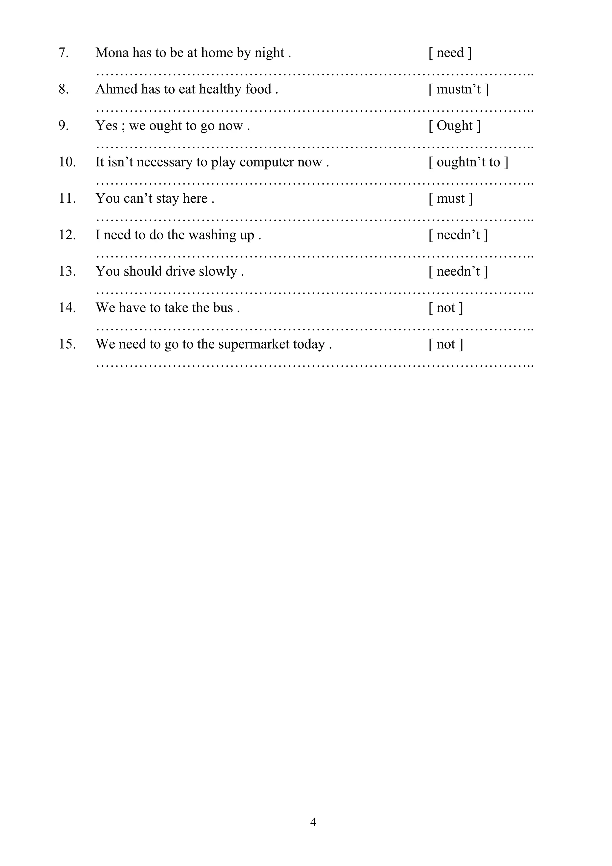 4
7. Mona has to be at home by night . [ need ]
………………………………………………………………………………..
8. Ahmed has to eat healthy food . [ mustn’t ]
………………………………………………………………………………..
9. Yes ; we ought to go now . [ Ought ]
………………………………………………………………………………..
10. It isn’t necessary to play computer now . [ oughtn’t to ]
………………………………………………………………………………..
11. You can’t stay here . [ must ]
………………………………………………………………………………..
12. I need to do the washing up . [ needn’t ]
………………………………………………………………………………..
13. You should drive slowly . [ needn’t ]
………………………………………………………………………………..
14. We have to take the bus . [ not ]
………………………………………………………………………………..
15. We need to go to the supermarket today . [ not ]
………………………………………………………………………………..
 