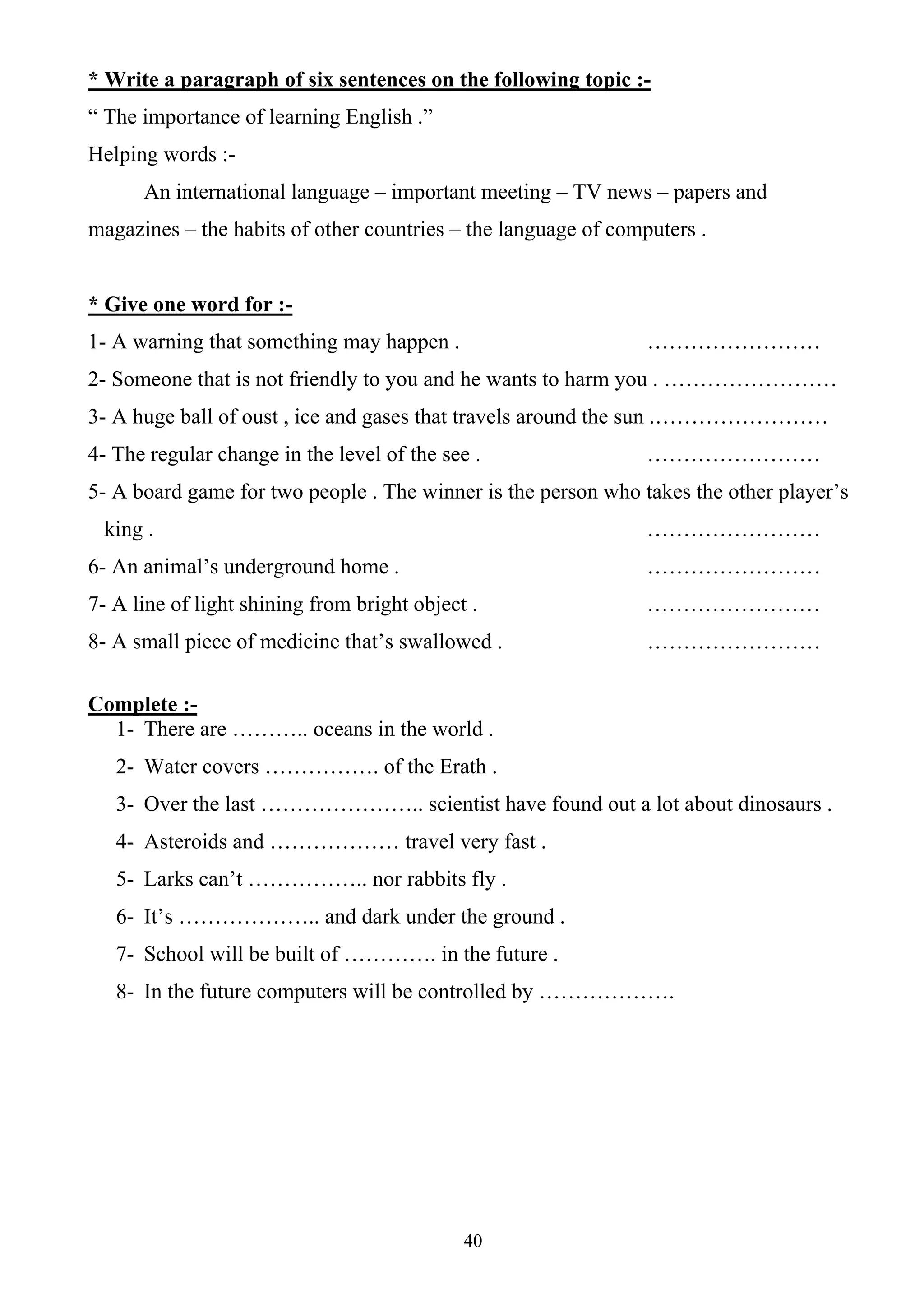 40
* Write a paragraph of six sentences on the following topic :-
“ The importance of learning English .”
Helping words :-
An international language – important meeting – TV news – papers and
magazines – the habits of other countries – the language of computers .
* Give one word for :-
1- A warning that something may happen . ……………………
2- Someone that is not friendly to you and he wants to harm you . ……………………
3- A huge ball of oust , ice and gases that travels around the sun .……………………
4- The regular change in the level of the see . ……………………
5- A board game for two people . The winner is the person who takes the other player’s
king . ……………………
6- An animal’s underground home . ……………………
7- A line of light shining from bright object . ……………………
8- A small piece of medicine that’s swallowed . ……………………
Complete :-
1- There are ……….. oceans in the world .
2- Water covers ……………. of the Erath .
3- Over the last ………………….. scientist have found out a lot about dinosaurs .
4- Asteroids and ……………… travel very fast .
5- Larks can’t …………….. nor rabbits fly .
6- It’s ……………….. and dark under the ground .
7- School will be built of …………. in the future .
8- In the future computers will be controlled by ……………….
 