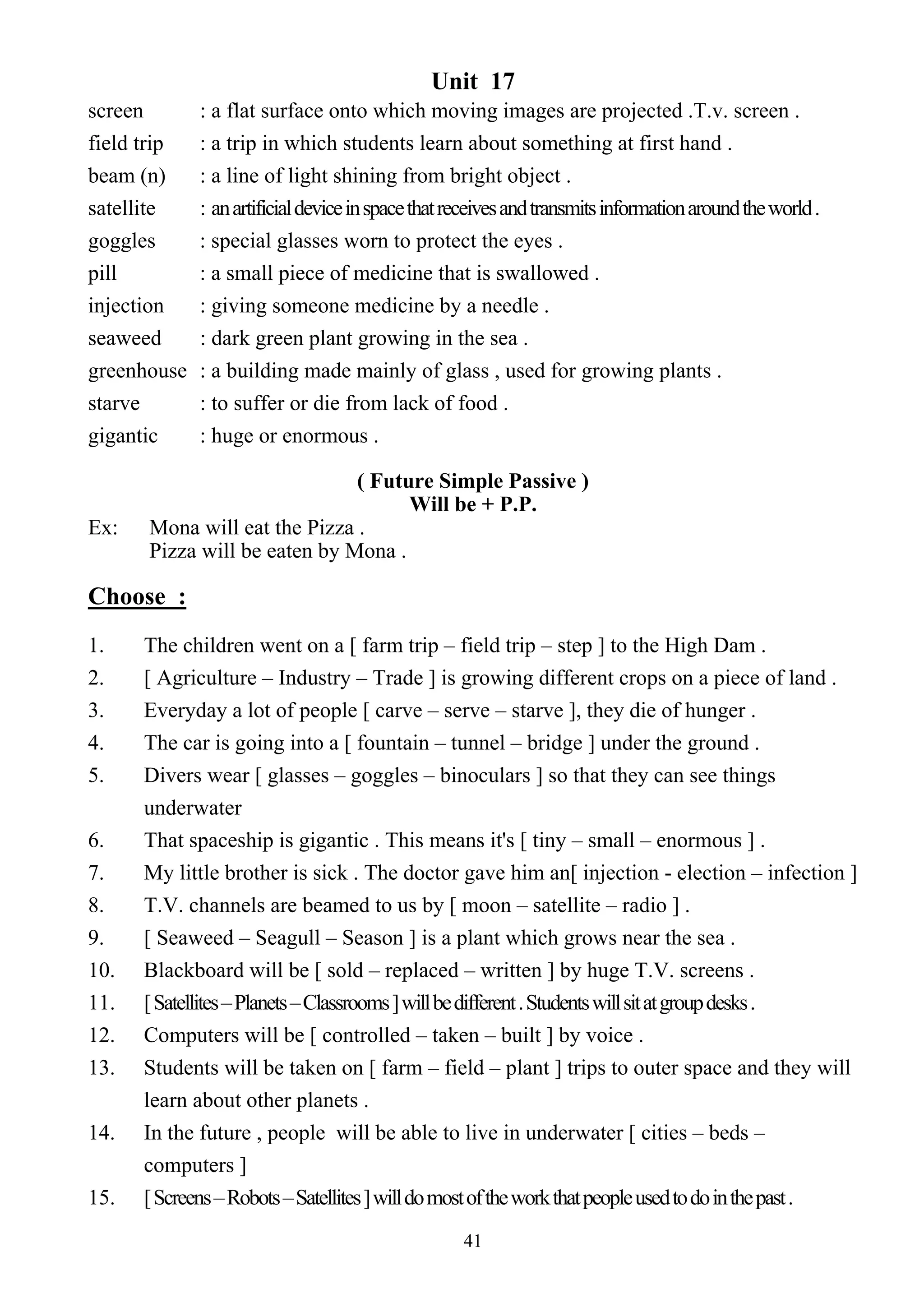 41
Unit 17
screen : a flat surface onto which moving images are projected .T.v. screen .
field trip : a trip in which students learn about something at first hand .
beam (n) : a line of light shining from bright object .
satellite : anartificialdeviceinspacethatreceivesandtransmitsinformationaroundtheworld.
goggles : special glasses worn to protect the eyes .
pill : a small piece of medicine that is swallowed .
injection : giving someone medicine by a needle .
seaweed : dark green plant growing in the sea .
greenhouse : a building made mainly of glass , used for growing plants .
starve : to suffer or die from lack of food .
gigantic : huge or enormous .
( Future Simple Passive )
Will be + P.P.
Ex: Mona will eat the Pizza .
Pizza will be eaten by Mona .
Choose :
1. The children went on a [ farm trip – field trip – step ] to the High Dam .
2. [ Agriculture – Industry – Trade ] is growing different crops on a piece of land .
3. Everyday a lot of people [ carve – serve – starve ], they die of hunger .
4. The car is going into a [ fountain – tunnel – bridge ] under the ground .
5. Divers wear [ glasses – goggles – binoculars ] so that they can see things
underwater
6. That spaceship is gigantic . This means it's [ tiny – small – enormous ] .
7. My little brother is sick . The doctor gave him an[ injection - election – infection ]
8. T.V. channels are beamed to us by [ moon – satellite – radio ] .
9. [ Seaweed – Seagull – Season ] is a plant which grows near the sea .
10. Blackboard will be [ sold – replaced – written ] by huge T.V. screens .
11. [Satellites–Planets–Classrooms]willbedifferent.Studentswillsitatgroupdesks.
12. Computers will be [ controlled – taken – built ] by voice .
13. Students will be taken on [ farm – field – plant ] trips to outer space and they will
learn about other planets .
14. In the future , people will be able to live in underwater [ cities – beds –
computers ]
15. [Screens–Robots–Satellites]willdomostoftheworkthatpeopleusedtodointhepast.
 