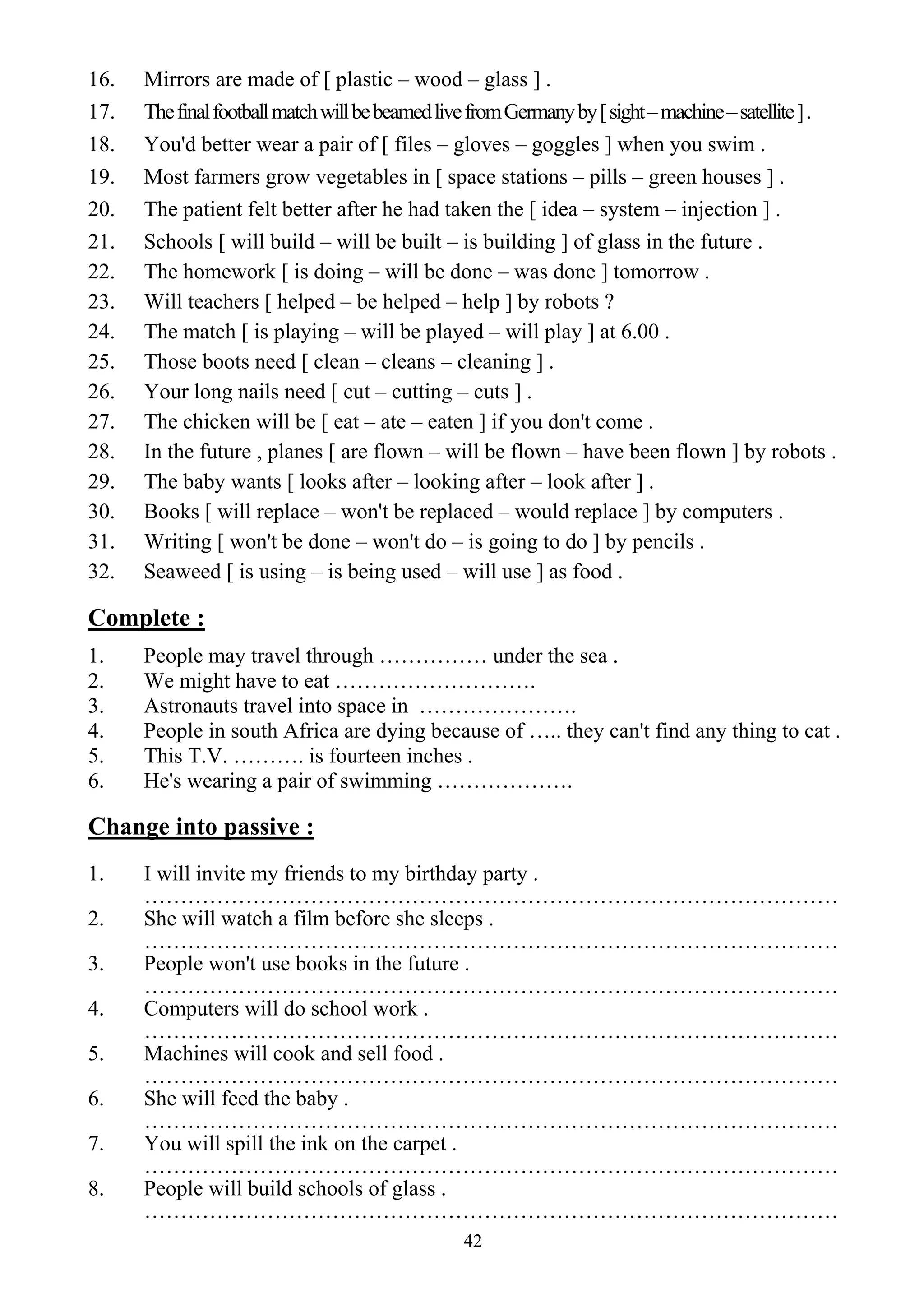 42
16. Mirrors are made of [ plastic – wood – glass ] .
17. ThefinalfootballmatchwillbebeamedlivefromGermanyby[sight–machine–satellite].
18. You'd better wear a pair of [ files – gloves – goggles ] when you swim .
19. Most farmers grow vegetables in [ space stations – pills – green houses ] .
20. The patient felt better after he had taken the [ idea – system – injection ] .
21. Schools [ will build – will be built – is building ] of glass in the future .
22. The homework [ is doing – will be done – was done ] tomorrow .
23. Will teachers [ helped – be helped – help ] by robots ?
24. The match [ is playing – will be played – will play ] at 6.00 .
25. Those boots need [ clean – cleans – cleaning ] .
26. Your long nails need [ cut – cutting – cuts ] .
27. The chicken will be [ eat – ate – eaten ] if you don't come .
28. In the future , planes [ are flown – will be flown – have been flown ] by robots .
29. The baby wants [ looks after – looking after – look after ] .
30. Books [ will replace – won't be replaced – would replace ] by computers .
31. Writing [ won't be done – won't do – is going to do ] by pencils .
32. Seaweed [ is using – is being used – will use ] as food .
Complete :
1. People may travel through …………… under the sea .
2. We might have to eat ……………………….
3. Astronauts travel into space in ………………….
4. People in south Africa are dying because of ….. they can't find any thing to cat .
5. This T.V. ………. is fourteen inches .
6. He's wearing a pair of swimming ……………….
Change into passive :
1. I will invite my friends to my birthday party .
……………………………………………………………………………………
2. She will watch a film before she sleeps .
……………………………………………………………………………………
3. People won't use books in the future .
……………………………………………………………………………………
4. Computers will do school work .
……………………………………………………………………………………
5. Machines will cook and sell food .
……………………………………………………………………………………
6. She will feed the baby .
……………………………………………………………………………………
7. You will spill the ink on the carpet .
……………………………………………………………………………………
8. People will build schools of glass .
……………………………………………………………………………………
 