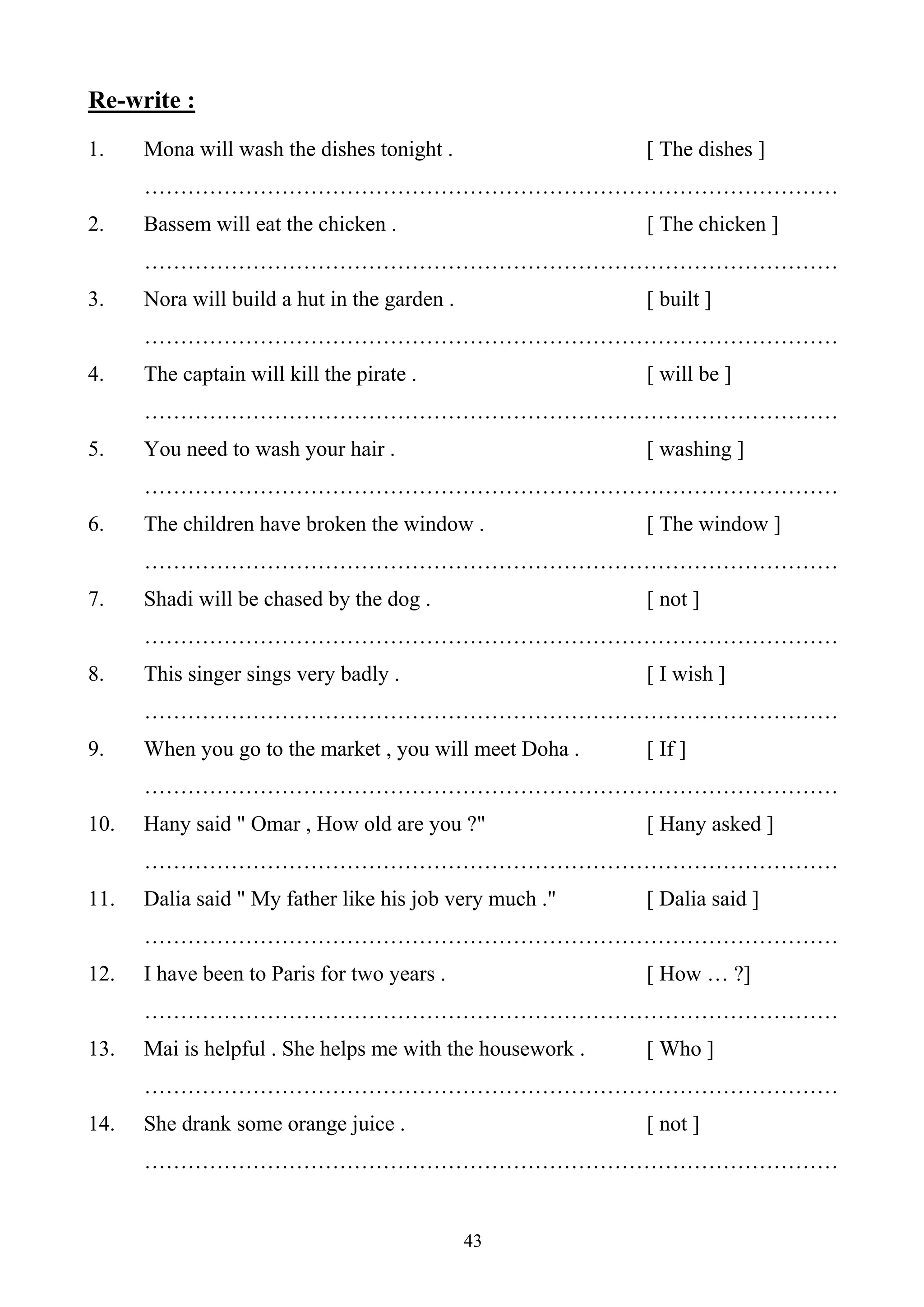 43
Re-write :
1. Mona will wash the dishes tonight . [ The dishes ]
……………………………………………………………………………………
2. Bassem will eat the chicken . [ The chicken ]
……………………………………………………………………………………
3. Nora will build a hut in the garden . [ built ]
……………………………………………………………………………………
4. The captain will kill the pirate . [ will be ]
……………………………………………………………………………………
5. You need to wash your hair . [ washing ]
……………………………………………………………………………………
6. The children have broken the window . [ The window ]
……………………………………………………………………………………
7. Shadi will be chased by the dog . [ not ]
……………………………………………………………………………………
8. This singer sings very badly . [ I wish ]
……………………………………………………………………………………
9. When you go to the market , you will meet Doha . [ If ]
……………………………………………………………………………………
10. Hany said " Omar , How old are you ?" [ Hany asked ]
……………………………………………………………………………………
11. Dalia said " My father like his job very much ." [ Dalia said ]
……………………………………………………………………………………
12. I have been to Paris for two years . [ How … ?]
……………………………………………………………………………………
13. Mai is helpful . She helps me with the housework . [ Who ]
……………………………………………………………………………………
14. She drank some orange juice . [ not ]
……………………………………………………………………………………
 