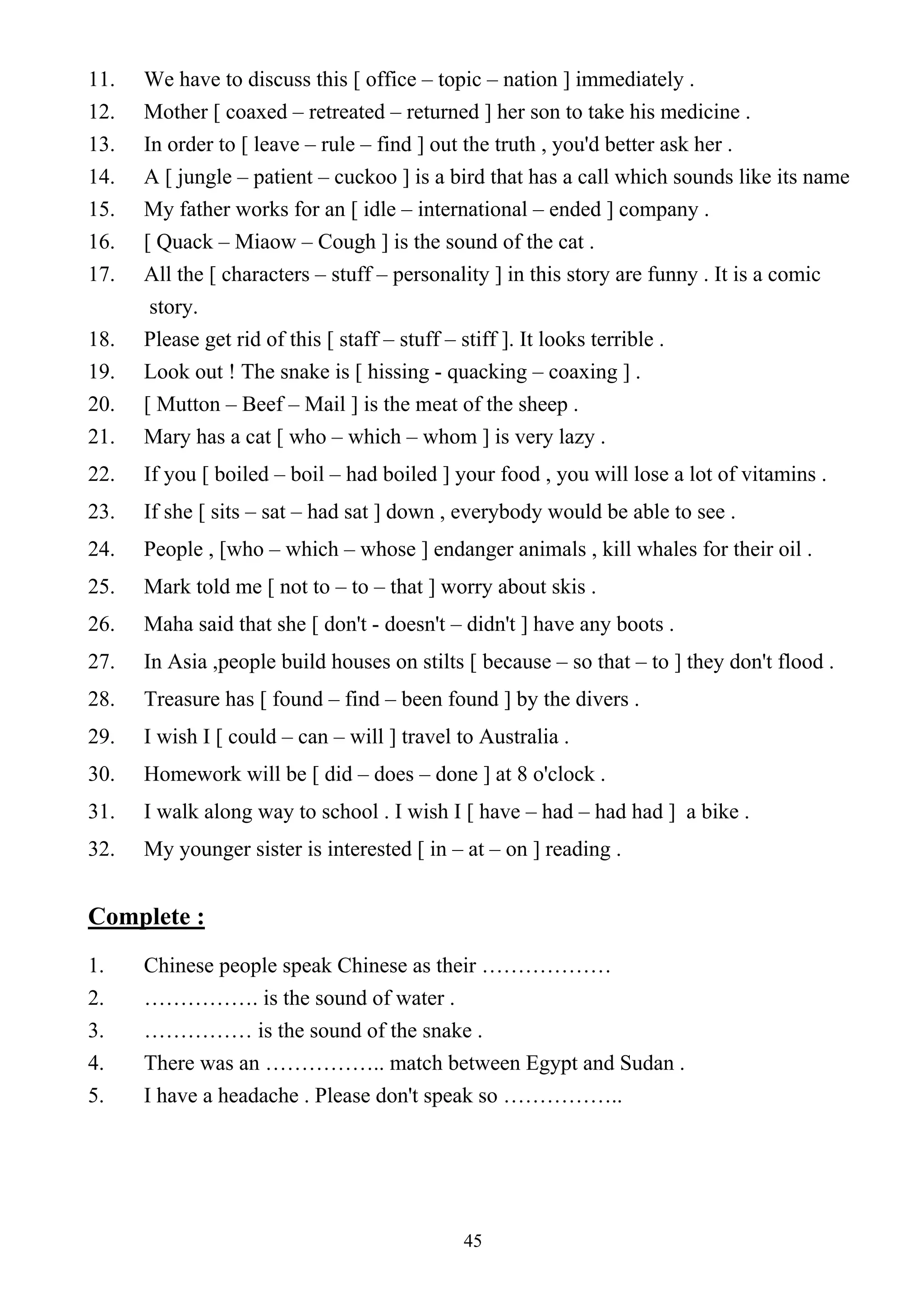 45
11. We have to discuss this [ office – topic – nation ] immediately .
12. Mother [ coaxed – retreated – returned ] her son to take his medicine .
13. In order to [ leave – rule – find ] out the truth , you'd better ask her .
14. A [ jungle – patient – cuckoo ] is a bird that has a call which sounds like its name
15. My father works for an [ idle – international – ended ] company .
16. [ Quack – Miaow – Cough ] is the sound of the cat .
17. All the [ characters – stuff – personality ] in this story are funny . It is a comic
story.
18. Please get rid of this [ staff – stuff – stiff ]. It looks terrible .
19. Look out ! The snake is [ hissing - quacking – coaxing ] .
20. [ Mutton – Beef – Mail ] is the meat of the sheep .
21. Mary has a cat [ who – which – whom ] is very lazy .
22. If you [ boiled – boil – had boiled ] your food , you will lose a lot of vitamins .
23. If she [ sits – sat – had sat ] down , everybody would be able to see .
24. People , [who – which – whose ] endanger animals , kill whales for their oil .
25. Mark told me [ not to – to – that ] worry about skis .
26. Maha said that she [ don't - doesn't – didn't ] have any boots .
27. In Asia ,people build houses on stilts [ because – so that – to ] they don't flood .
28. Treasure has [ found – find – been found ] by the divers .
29. I wish I [ could – can – will ] travel to Australia .
30. Homework will be [ did – does – done ] at 8 o'clock .
31. I walk along way to school . I wish I [ have – had – had had ] a bike .
32. My younger sister is interested [ in – at – on ] reading .
Complete :
1. Chinese people speak Chinese as their ………………
2. ……………. is the sound of water .
3. …………… is the sound of the snake .
4. There was an …………….. match between Egypt and Sudan .
5. I have a headache . Please don't speak so ……………..
 