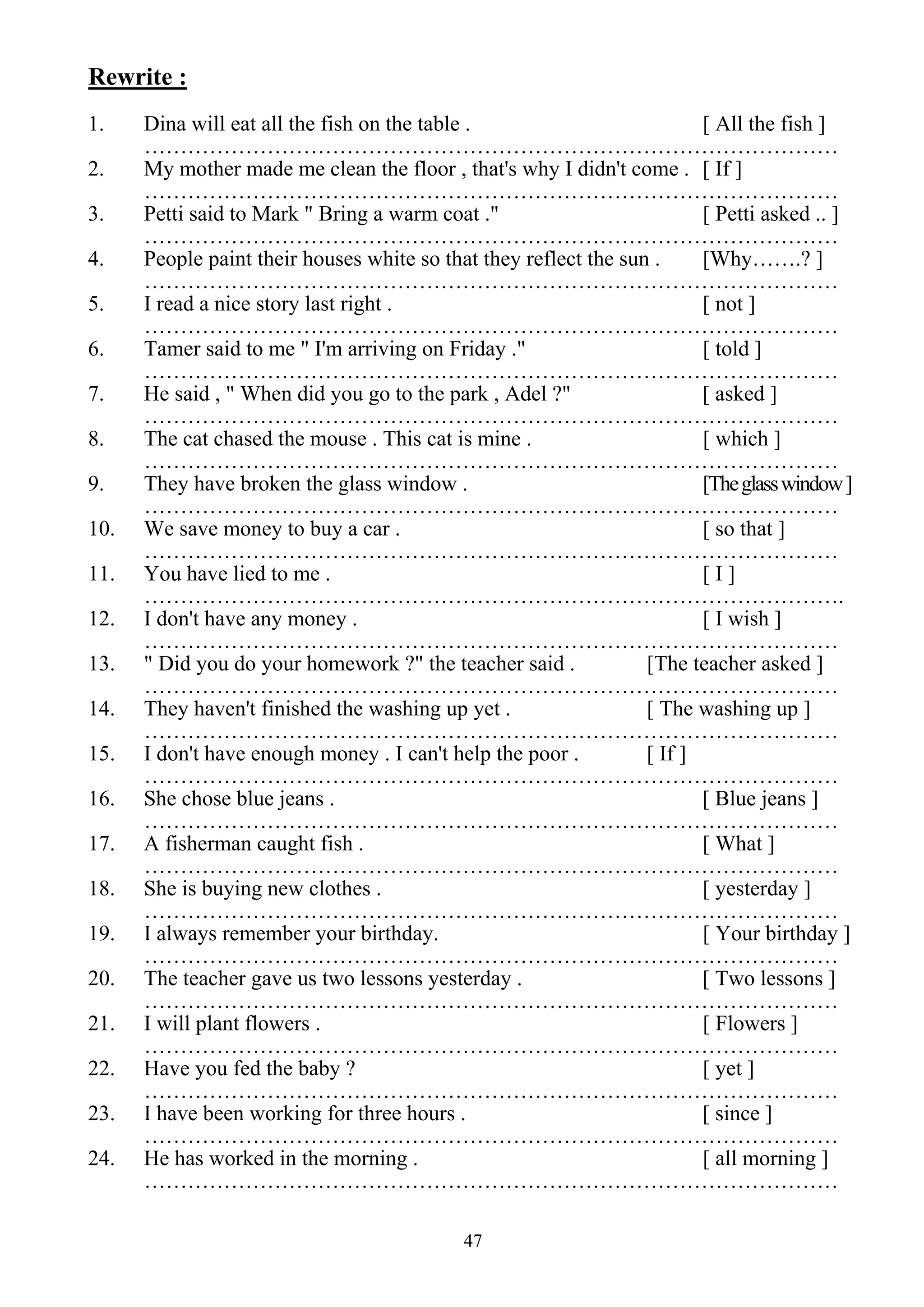 47
Rewrite :
1. Dina will eat all the fish on the table . [ All the fish ]
……………………………………………………………………………………
2. My mother made me clean the floor , that's why I didn't come . [ If ]
……………………………………………………………………………………
3. Petti said to Mark " Bring a warm coat ." [ Petti asked .. ]
……………………………………………………………………………………
4. People paint their houses white so that they reflect the sun . [Why…….? ]
……………………………………………………………………………………
5. I read a nice story last right . [ not ]
……………………………………………………………………………………
6. Tamer said to me " I'm arriving on Friday ." [ told ]
……………………………………………………………………………………
7. He said , " When did you go to the park , Adel ?" [ asked ]
……………………………………………………………………………………
8. The cat chased the mouse . This cat is mine . [ which ]
……………………………………………………………………………………
9. They have broken the glass window . [Theglasswindow]
……………………………………………………………………………………
10. We save money to buy a car . [ so that ]
……………………………………………………………………………………
11. You have lied to me . [ I ]
…………………………………………………………………………………….
12. I don't have any money . [ I wish ]
……………………………………………………………………………………
13. " Did you do your homework ?" the teacher said . [The teacher asked ]
……………………………………………………………………………………
14. They haven't finished the washing up yet . [ The washing up ]
……………………………………………………………………………………
15. I don't have enough money . I can't help the poor . [ If ]
……………………………………………………………………………………
16. She chose blue jeans . [ Blue jeans ]
……………………………………………………………………………………
17. A fisherman caught fish . [ What ]
……………………………………………………………………………………
18. She is buying new clothes . [ yesterday ]
……………………………………………………………………………………
19. I always remember your birthday. [ Your birthday ]
……………………………………………………………………………………
20. The teacher gave us two lessons yesterday . [ Two lessons ]
……………………………………………………………………………………
21. I will plant flowers . [ Flowers ]
……………………………………………………………………………………
22. Have you fed the baby ? [ yet ]
……………………………………………………………………………………
23. I have been working for three hours . [ since ]
……………………………………………………………………………………
24. He has worked in the morning . [ all morning ]
……………………………………………………………………………………
 