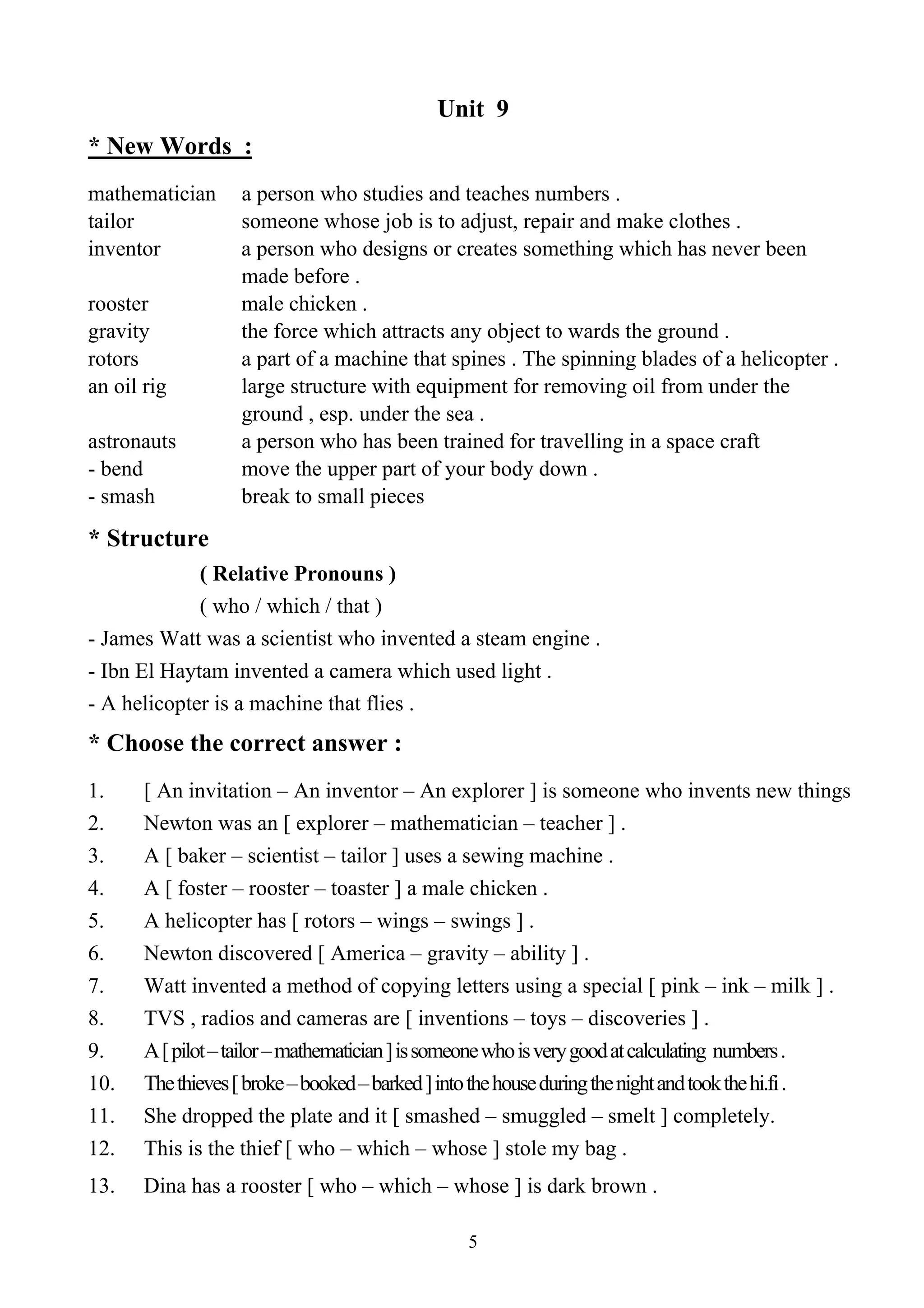 5
Unit 9
* New Words :
mathematician a person who studies and teaches numbers .
tailor someone whose job is to adjust, repair and make clothes .
inventor a person who designs or creates something which has never been
made before .
rooster male chicken .
gravity the force which attracts any object to wards the ground .
rotors a part of a machine that spines . The spinning blades of a helicopter .
an oil rig large structure with equipment for removing oil from under the
ground , esp. under the sea .
astronauts a person who has been trained for travelling in a space craft
- bend move the upper part of your body down .
- smash break to small pieces
* Structure
( Relative Pronouns )
( who / which / that )
- James Watt was a scientist who invented a steam engine .
- Ibn El Haytam invented a camera which used light .
- A helicopter is a machine that flies .
* Choose the correct answer :
1. [ An invitation – An inventor – An explorer ] is someone who invents new things
2. Newton was an [ explorer – mathematician – teacher ] .
3. A [ baker – scientist – tailor ] uses a sewing machine .
4. A [ foster – rooster – toaster ] a male chicken .
5. A helicopter has [ rotors – wings – swings ] .
6. Newton discovered [ America – gravity – ability ] .
7. Watt invented a method of copying letters using a special [ pink – ink – milk ] .
8. TVS , radios and cameras are [ inventions – toys – discoveries ] .
9. A[pilot–tailor–mathematician]issomeonewhoisverygoodatcalculating numbers.
10. Thethieves[broke–booked–barked]intothehouseduringthenightandtookthehi.fi.
11. She dropped the plate and it [ smashed – smuggled – smelt ] completely.
12. This is the thief [ who – which – whose ] stole my bag .
13. Dina has a rooster [ who – which – whose ] is dark brown .
 