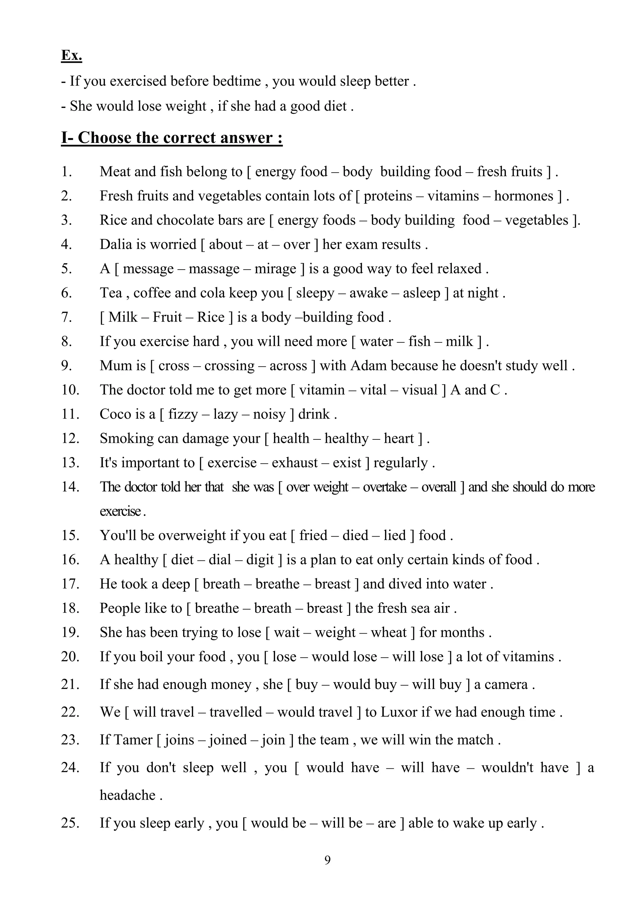 9
Ex.
- If you exercised before bedtime , you would sleep better .
- She would lose weight , if she had a good diet .
I- Choose the correct answer :
1. Meat and fish belong to [ energy food – body building food – fresh fruits ] .
2. Fresh fruits and vegetables contain lots of [ proteins – vitamins – hormones ] .
3. Rice and chocolate bars are [ energy foods – body building food – vegetables ].
4. Dalia is worried [ about – at – over ] her exam results .
5. A [ message – massage – mirage ] is a good way to feel relaxed .
6. Tea , coffee and cola keep you [ sleepy – awake – asleep ] at night .
7. [ Milk – Fruit – Rice ] is a body –building food .
8. If you exercise hard , you will need more [ water – fish – milk ] .
9. Mum is [ cross – crossing – across ] with Adam because he doesn't study well .
10. The doctor told me to get more [ vitamin – vital – visual ] A and C .
11. Coco is a [ fizzy – lazy – noisy ] drink .
12. Smoking can damage your [ health – healthy – heart ] .
13. It's important to [ exercise – exhaust – exist ] regularly .
14. The doctor told her that she was [ over weight – overtake – overall ] and she should do more
exercise.
15. You'll be overweight if you eat [ fried – died – lied ] food .
16. A healthy [ diet – dial – digit ] is a plan to eat only certain kinds of food .
17. He took a deep [ breath – breathe – breast ] and dived into water .
18. People like to [ breathe – breath – breast ] the fresh sea air .
19. She has been trying to lose [ wait – weight – wheat ] for months .
20. If you boil your food , you [ lose – would lose – will lose ] a lot of vitamins .
21. If she had enough money , she [ buy – would buy – will buy ] a camera .
22. We [ will travel – travelled – would travel ] to Luxor if we had enough time .
23. If Tamer [ joins – joined – join ] the team , we will win the match .
24. If you don't sleep well , you [ would have – will have – wouldn't have ] a
headache .
25. If you sleep early , you [ would be – will be – are ] able to wake up early .
 