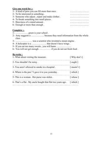 13
Give one word for :-
1- A kind of pens you can fill more than once . ……………………
2- To be interested in something . ……………………
3- Someone who adjust , repair and make clothes . ……………………
4- To break something into small pieces . ……………………
5- Heaviness of a stated amount . ……………………
6- Enough or more than enough . ……………………
Complete :-
1- ……………. green is your school .
2- Amy suggests a …………….. because they need information from the whole
class .
3- ………………… was a scientist who invented a steam engine .
4- A helicopter is a ………………. that doesn’t have wings .
5- If you eat too many sweets , you will harm ……………….
6- You will not get enough …………… if you do not eat fresh food .
Re-write :
1- What about visiting the museum . [ Why don’t ]
…………………………………………………….……………………………….
2- You shouldn’t be noisy . [ ought ]
…………………………………………………….……………………………….
3- You aren’t allowed to smoke in a hospital . [ mustn’t ]
…………………………………………………….……………………………….
4- Where is the pen ? I gave it to you yesterday . [ which ]
…………………………………………………….……………………………….
5- This is a woman . Her purse was stolen . [ whose ]
…………………………………………………….……………………………….
6- That’s a flat . My uncle bought that flat two years ago . [ which ]
…………………………………………………….……………………………….
 