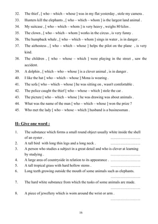 16
32. The thief , [ who – which – whose ] was in my flat yesterday , stole my camera .
33. Hunters kill the elephants , [ who – which – whom ] is the largest land animal .
34. My suitcase , [ who – which – whom ] is very heavy , weighs 80 kilos .
35. The clown , [ who – which – whom ] works in the circus , is very funny .
36. The humpback whale , [ who – which – whom ] sings in water , is in danger .
37. The airhostess , [ who – which – whose ] helps the pilot on the plane , is very
kind.
38. The children , [ who – whose – which ] were playing in the street , saw the
accident.
39. A dolphin , [ which – who – whose ] is a clever animal , is in danger .
40. I like the hat [ who – which – whose ] Mona is wearing .
41. The sofa [ who – which – whose ] he was sitting on , wasn't comfortable .
42. The police caught the thief [ who – whose – which ] stole the car .
43. The picture [ who – which – whose ] he was drawing was about animals .
44. What was the name of the man [ who – which – whose ] won the prize ?
45. Who met the lady [ who – whose – which ] husband is a businessman .
II- Give one word :
1. The substance which forms a small round object usually white inside the shell
of an oyster . ……………………
2. A tall bird with long thin legs and a long neck . ……………………
3. A person who studies a subject in a great detail and who is clever at learning
by studying . ……………………
4. A large area of countryside in relation to its appearance . ……………………
5. A tall tropical grass with hard hollow stems . ……………………
6. Long teeth growing outside the mouth of some animals such as elephants.
……………………
7. The hard white substance from which the tusks of some animals are made.
……………………
8. A piece of jewellery which is worn around the wrist or arm .
……………………
 