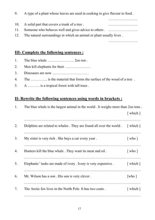 17
9. A type of a plant whose leaves are used in cooking to give flavour to food .
……………………
10. A solid part that covers a trunk of a tree . ……………………
11. Someone who behaves well and gives advice to others . ……………………
12. The natural surroundings in which an animal or plant usually lives .
……………………
III- Complete the following sentences :
1. The blue whale …………………. 2oo ton .
2. Men kill elephants for their …………………
3. Dinosaurs are now …………………………
4. The ………….. is the material that forms the surface of the wood of a tree .
5. A ………. is a tropical forest with tall trees .
II- Rewrite the following sentences using words in brackets :
1. The blue whale is the largest animal in the world . It weighs more than 2oo tons .
[ which ]
……………………………………………………………………………………
2. Dolphins are related to whales . They are found all over the world . [ which ]
……………………………………………………………………………………
3. My sister is very rich . She buys a car every year . [ who ]
……………………………………………………………………………………
4. Hunters kill the blue whale . They want its meat and oil . [ who ]
……………………………………………………………………………………
5. Elephants ' tusks are made of ivory . Ivory is very expensive . [ which ]
……………………………………………………………………………………
6. Mr. Wilson has a son . His son is very clever . [who ]
……………………………………………………………………………………
7. The Arctic fox lives in the North Pole. It has two coats . [ which ]
……………………………………………………………………………………
 