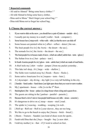 20
* Reported commands
- Ali said to Ahmed " Bring some heavy clothes ! "
- Ali told Ahmed to bring some heavy clothes .
- Dina said to Mona " Don't forget your school bag ! "
- Dina told Mona not to forget her school bag .
I- Choose the correct answer :
1. Ifyouwanttoslideonthesnow,youshouldhaveapairof[trainers–sandals–skis].
2. I usually put my money in a small [ wallet – book – computer ] .
3. Somehouseshave[steeproofs–whitewalls–stilts]sothatthesnowcanslideoff
4. Some houses are painted white to [ affect – reflect – detect ] the sun .
5. The Inuit people live in [ the Arctic – the desert – the sea ] .
6. The nomads live in [ the Arctic – the desert – the sea ] .
7. TheInuitpeopleliveinhousesmadeofsnow,whicharecalled[adobehuts–tents–igloos]
8. The Sultan lives in a [ hut – palace – tent ] .
9. InSouthAmericapeoplelivein[igloos–tents–adobehuts]whicharemadeofmudbricks.
10. A thief stole my [ shirt – wallet – jumper ] from my packet yesterday .
11. This lake isn't deep , it's [ large – wide – shallow ] .
12. The fields were washed away by [ floods – floors – flocks ] .
13. Some native Americans live in [ teepees – tents – huts ] .
14. A [ skyscraper – sky diving – sky light ] is a very tall building in the city .
15. [Sandals–Sandcastles–Sanddunes]arelightopenshoesthatyouwearinwarmweather.
16. My [ apartment – house – villa ] is in the 5th
floor .
17. Backingham[flat–house–palace]isalargehousewhereakingandaqueenlives.
18. The guests are sitting in the [ parlour – parallel – parasite ] .
19. Becausethere'salotof raininAsiapeoplebuildhouseson[stilts–stones–concrete].
20. It's dangerous to drive on a [ steep – steam – steel ] road .
21. The spider is [ weaving – wedding – weeping ] its web .
22. [ Roll up – Roll out – Roll in ] your sleeves , they are too long .
23. We like to go to the beach to enjoy the [ breeze – brick – breed ] .
24. [ Boots – Trainers – Sandals ] are kind of shoes worn for sports .
25. Farah told Dina that she [ buys – bought – buy ] a new shirt .
26. I told my mother [ to – that – if ] I went to school on foot .
 