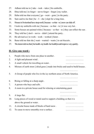 21
27. Adham told me to [ take – took – takes ] his umbrella .
28. Dina told me [ to forget – not to forget – forgot ] my wallet .
29. Heba told me that everyone [ go – went – gone ] to the party .
30. Sam said to Joe that [ he – I – she ] slept for a long time .
31. HousesinSwitzerlandhavesteeproofs[because–sothat–to]snowcanslideoff.
32. I took my umbrella with me [ because – so that – to ] it was very hot .
33. Some houses are painted white [ because – so that – to ] they can reflect the sun .
34. They told her [ don't – not to – didn't ] attend the party .
35. He advised us [ to work – work – worked ] faster .
36. Rana told me that she [ want – wanted – wants ] to eat biscuits .
37. Thedoctortoldmethat[hishealth–myhealth–herhealth]wouldimproveveryquickly.
II- Give one word :
1. People who move from one place to another . ……………………
2. A light and pleasant wind . ……………………
3. A small vehicle for travelling on water . ……………………
4. Mixture of earth straw [ dried grass ] made into bricks and used to build houses .
……………………
5. A Group of people who live in the icy northern areas of North America.
……………………
6. Rising or falling at a sharp angle . ……………………
7. A person who buys and sells . ……………………
8. A room in a private house used for relaxing or entertaining guest
.…………………
9. A large flat . ……………………
10. Long pieces of wood or metal used to support a building so that it is
above the ground or water . ……………………
11. A circular house made of blocks of hard snow . ……………………
12. To cause to move smoothly over a surface . ……………………
 