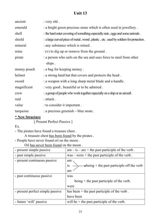 23
Unit 13
ancient : very old .
emerald : a bright green precious stone which is often used in jewellery .
shell : thehardoutercoveringofsomethingespeciallynuts,eggsandsomeanimals.
shield : alargecurvedpieceofmetal,wood,plastic..etc.usedbysoldiersforprotection.
mineral : any substance which is mined .
mine : (v) to dig up or remove from the ground .
pirate : a person who sails on the sea and uses force to steal from other
ships .
money pouch : a bag for keeping money .
helmet : a strong hard hat that covers and protects the head .
sword : a weapon with a long sharp metal blade and a handle .
magnificent : very good , beautiful or to be admired .
crew : agroupofpeoplewhoworktogetherespeciallyonashiporanaircraft.
raid : attack .
value : to consider it important .
turquoise : a precious greenish – blue stone .
* New Structure
[ Present Perfect Passive ]
Ex.
- The pirates have found a treasure chest .
A treasure chest has been found by the pirates .
- People have never found oil on the moon .
Oil has never been found on the moon .
- present simple passive am – is – are + the past participle of the verb .
- past simple passive was – were + the past participle of the verb .
- present continuous passive am
is being + the past participle off the verb
are
- past continuous passive was
being + the past participle of the verb.
were
- present perfect simple passive has been + the past participle of the verb .
have been
- future ‘will’ passive will be + the past participle of the verb.
 