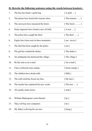 26
II- Rewrite the following sentences using the words between brackets :
1. The boy has found a gold ring . [ A gold … ]
……………………………………………………………………………………
2. The pirates have buried the treasure chest . [ The treasure ….. ]
……………………………………………………………………………………
3. The surveyors have measured the forest . [ The forest …….. ]
……………………………………………………………………………………
4. Some engineers have found a new oil field . [ A new … ]
……………………………………………………………………………………
5. The police have caught the thief . [ The thief ….. ]
……………………………………………………………………………………
6. Eagles have been seen in these mountains . [ use : never ]
……………………………………………………………………………………
7. The thief has been caught by the police . [ not ]
……………………………………………………………………………………
8. The girl has washed the dishes . [ The dishes ]
……………………………………………………………………………………
9. An earthquake has destroyed the village . [ The village ]
……………………………………………………………………………………
10. He has sent us an e-mail . [ An e-mail ]
……………………………………………………………………………………
11. I have collected some stamps . [ Some stamps ]
……………………………………………………………………………………
12. The children have drunk milk . [ Milk ]
……………………………………………………………………………………
13. The cold wind has frozen my face . [ My face ]
……………………………………………………………………………………
14. The teacher has explained the new vocab . [ The new …. ]
……………………………………………………………………………………
15. Ali usually reads stories . [ read ]
……………………………………………………………………………………
16. William Shakespeare wrote Hamelt . [ by ]
……………………………………………………………………………………
17. They will buy new computers . [ be ]
……………………………………………………………………………………
18. My father is driving his car now . [ being ]
……………………………………………………………………………………
 