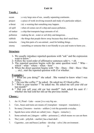 29
Unit 14
Vocab. :
ocean : a very large area of sea , usually separating continents .
project : a piece of work involving research and study of a particular subject .
a threat : (n) a warning that something may happen .
oil spill : when oil comes out of a ship and causes pollution .
oil tanker : a ship that transports huge amounts of oil .
pollution : making the air , water or soil dirty and dangerous .
rubbish : the things that people throw away because they don't need them .
tentacles : long thin parts of a sea animal , used for holding things .
enemy : something or someone that is not friendly to you and wants to harm you .
Structure
1- We usually introduce reported questions with “ask” and the expression
want to know.”
2- Follow the word order of affirmative sentences subj+v. + ob.
3- The reported question begins with the same question word .” Who –
which – what – where – when – how”
4- When the direct question begins with “ Do – Does – Did – Have / Has
… etc) , start the reported question with if or whether .
Examples :
1- “ What are you doing?” she asked . She wanted to know what I was
doing .
2- “ Do you like coffee ?” he asked . He asked me if I liked coffee .
3- “ Who is your teacher ?” he asked me. He asked me sell your old car
last month?”
4- “ Did you sell your old car last month?” Jack asked his aunt if /
whether she had sold her old car the previous month .
Choose :
1. An /A [ Pond – Lake – ocean ] is a very big sea .
2. Cars , buses and trains are means of [ transplant – transport – translation ] .
3. So many [ foresters – tourists – soldiers ] visit the pyramids everyday .
4. Squids have arms which are called [ toes – fingers – tentacles ] .
5. Some animals are [ dangers – edible – poisonous ] , which means we can eat them
6. The [ crab – jellyfish – starfish ] has a hard shell .
7. Cigarettes , cars and buses [ pollute – develop – solve ] the environment .
 