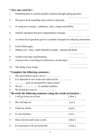 3
* Give one word for :
1. Something done to examine people's opinions through asking questions .
………………………
2. The power from something such as heat or electricity .
………………………
3. A wrong use of money , substances , time , energy and abilities
.………………………
4. Animals and plants that grow independently of people .
………………………
5. A written list of questions given to a number of people for collecting information
………………………
6. Can be filled again . ………………………
7. Making [ air , water , earth ] harmful to people , animals and plants
.…………………
8. A plant with many small branches . ……………………
9. A person who is travelling in vehicle but is not driving it .
…………………….
10. The falling water of taps . ………………..…..
* Complete the following sentences :
1. The school throws away a lot of ………………
2. It is important to save water and watch out for ………………
3. ………….. pens are not good for a green school .
4. We use ……………….. to calculate numbers .
5. We should put waste in ……………………
* Re-write the following sentences using the words in brackets :
1. I will go to the zoo on foot . [ How ]
………………………………………………………………………………..
2. She will help me . [ not ]
………………………………………………………………………………..
3. I help my mother . [ just ]
………………………………………………………………………………..
4. I've just finished . [ not ]
………………………………………………………………………………..
5. Dina visits her uncle once a week . [ How ]
………………………………………………………………………………..
6. It is necessary to do my homework . [ must ]
………………………………………………………………………………..
 