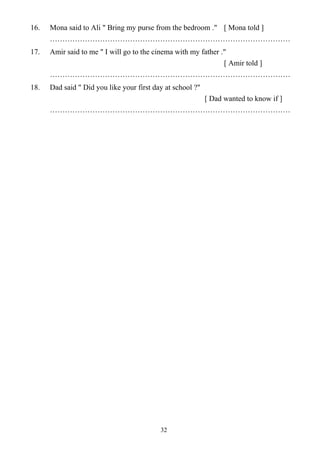 32
16. Mona said to Ali " Bring my purse from the bedroom ." [ Mona told ]
……………………………………………………………………………………
17. Amir said to me " I will go to the cinema with my father ."
[ Amir told ]
……………………………………………………………………………………
18. Dad said " Did you like your first day at school ?"
[ Dad wanted to know if ]
……………………………………………………………………………………
 