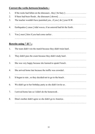 35
Correct the verbs between brackets :
1. If the rocks had fallen on the dinosaurs , they [ be bury ]…………………….….
2. If there had been floods , the dinosaurs [ drown] ……………………………….
3. The teacher wouldn't have punished you , if you [ do ] your H.W.
……………………………………………………………………………………
4. Earthquakes [ cause ] tidal waves, if an asteroid had hit the Earth .
……………………………………………………………………………………
5. You [ meet ] him if you had come earlier .
……………………………………………………………………………………
Rewrite using " If " :
1. The team didn't win the match because they didn't train hard .
……………………………………………………………………………………
2. They didn't pass the exam because they didn't study hard .
……………………………………………………………………………………
3. She was very happy because she learned to speak French .
……………………………………………………………………………………
4. She arrived home late because the traffic was crowded .
……………………………………………………………………………………
5. It began to rain , so they decided not to go to the beach .
……………………………………………………………………………………
6. We didn't go to her birthday party as she didn't invite us .
……………………………………………………………………………………
7. I arrived home late so I didn't do the homework .
……………………………………………………………………………………
8. Dina's mother didn't agree so she didn't go to America .
……………………………………………………………………………………
 