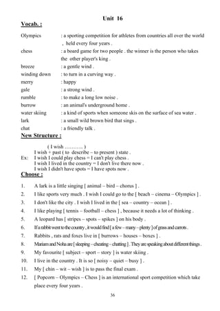 36
Unit 16
Vocab. :
Olympics : a sporting competition for athletes from countries all over the world
, held every four years .
chess : a board game for two people . the winner is the person who takes
the other player's king .
breeze : a gentle wind .
winding down : to turn in a curving way .
merry : happy
gale : a strong wind .
rumble : to make a long low noise .
burrow : an animal's underground home .
water skiing : a kind of sports when someone skis on the surface of sea water .
lark : a small wild brown bird that sings .
chat : a friendly talk .
New Structure :
( I wish ……….. )
I wish + past ( to describe – to present ) state .
Ex: I wish I could play chess = I can't play chess .
I wish I lived in the country = I don't live there now .
I wish I didn't have spots = I have spots now .
Choose :
1. A lark is a little singing [ animal – bird – chorus ] .
2. I like sports very much . I wish I could go to the [ beach – cinema – Olympics ] .
3. I don't like the city . I wish I lived in the [ sea – country – ocean ] .
4. I like playing [ tennis – football – chess ] , because it needs a lot of thinking .
5. A leopard has [ stripes – spots – spikes ] on his body .
6. Ifarabbitwenttothecountry,itwouldfind[afew–many–plenty]ofgrassandcarrots.
7. Rabbits , rats and foxes live in [ burrows – houses – boxes ] .
8. MariamandNohaare[sleeping–cheating–chatting].Theyarespeakingaboutdifferentthings.
9. My favourite [ subject – sport – story ] is water skiing .
10. I live in the country . It is so [ noisy – quiet – busy ] .
11. My [ chin – wit – wish ] is to pass the final exam .
12. [ Popcorn – Olympics – Chess ] is an international sport competition which take
place every four years .
 