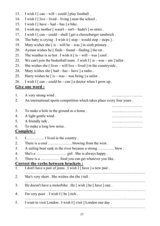 37
13. I wish I [ can – will – could ] play football .
14. I wish I [ live – lived – living ] near the school .
15. I wish I [ have – had – has ] a bike .
16. I wish my mother [ wasn't – isn't – hadn't ] so strict .
17. I wish I [ can – could – shall ] get a cheeseburger sandwich .
18. The baby is crying . I wish it [ stop – would stop – stops ] .
19. Mary wishes she [ is – will be – was ] in sixth primary .
20. Ayman wishes he [ finds – found – finding ] the rat .
21. The weather is so hot . I wish it [ is – will – was ] cool .
22. We can't join the basketball team . I wish I [ is – was – am ] taller .
23. She wishes she [ lives – will live – lived ] in the countryside .
24. Mary wishes she [ had – has – have ] a radio .
25. Harry wishes he [ is – was – was being ] a sailor .
26. I wish I [ can – could be – can ] a doctor when I grow up .
Give one word :
1. A very strong wind . ……..……………..
2. An international sports competition which takes place every four years .
……..……………..
3. To make a hole in the ground as a home . ……..……………..
4. A light gentle wind . ……..……………..
5. A friendly talk . ……..……………..
6. To make a long low noise . ……..……………..
Complete :
1. I ………….. I lived in the country .
2. There is a cool ………………. blowing from the west .
3. A sailing boat sank in the river because a strong …………. blew .
4. She's a …………………… girl . She is always happy .
5. There is a …………… food you can get whatever you like .
Correct the verbs between brackets :
1. I don't have a pair of jeans . I wish I [ have ] a new pair .
……………………………………………………………………………………
2. She's very short . She wishes she (be ) tall .
……………………………………………………………………………………
3. He doesn't have a motorbike . He [ wish ] he [ have ] one .
……………………………………………………………………………………
4. I'm very poor . I wish I [ be ] rich .
……………………………………………………………………………………
5. I want to visit London . I wish I [ visit ] London one day .
……………………………………………………………………………………
 