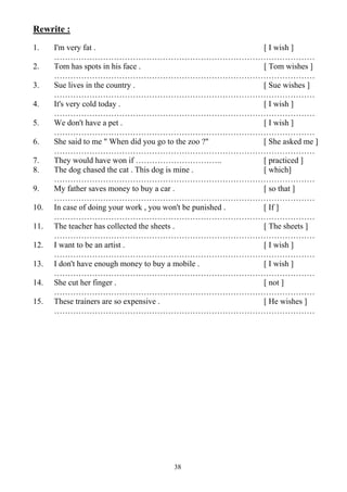 38
Rewrite :
1. I'm very fat . [ I wish ]
……………………………………………………………………………………
2. Tom has spots in his face . [ Tom wishes ]
……………………………………………………………………………………
3. Sue lives in the country . [ Sue wishes ]
……………………………………………………………………………………
4. It's very cold today . [ I wish ]
……………………………………………………………………………………
5. We don't have a pet . [ I wish ]
……………………………………………………………………………………
6. She said to me " When did you go to the zoo ?" [ She asked me ]
……………………………………………………………………………………
7. They would have won if ………………………….. [ practiced ]
8. The dog chased the cat . This dog is mine . [ which]
……………………………………………………………………………………
9. My father saves money to buy a car . [ so that ]
……………………………………………………………………………………
10. In case of doing your work , you won't be punished . [ If ]
……………………………………………………………………………………
11. The teacher has collected the sheets . [ The sheets ]
……………………………………………………………………………………
12. I want to be an artist . [ I wish ]
……………………………………………………………………………………
13. I don't have enough money to buy a mobile . [ I wish ]
……………………………………………………………………………………
14. She cut her finger . [ not ]
……………………………………………………………………………………
15. These trainers are so expensive . [ He wishes ]
……………………………………………………………………………………
 