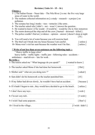 39
Revision ( Units 14 – 15 – 16 )
Choose :-
1- [ The Indian Ocean – Naser lake – The Nile River ] is one the five very large
areas of water in the world .
2- The students collected information on [ a study – research – a project ] on
pollution .
3- The octopus has long [ trunks – toes – tentacles ] like arms .
4- The teacher asked who [ didn’t – not – wasn’t ] answer the question .
5- He wanted to know [ if he would – if would he – would he ] be in Alex tomorrow
6- The storm destroyed the ship and all the crew [ burned – drowned – killed ] .
7- The police couldn’t find an [ evidence – opinion – answer ] doesn’t sleep at night
[ If ]
8- You will need a lot of water because you will exercise hard .
9- The thief can’t break into my house because I am careful . [ unless ]
10- Mona won’t visit her aunt because the weather won’t be fine . [ unless ]
* Write of not less than seven sentences on the following topic :-
“ Heavy traffic in large cities”.
heavy traffic – traffic lights – traffic jam – following rules – accidents –
ambulance – mad drivers – late for work .
Re-write :-
1- The tourist asked me “ What language do you speak?” [ wanted to know ]
…………………………………………………….……………………………….
2- The teacher asked Mona if she had done her homework . [ Did ]
…………………………………………………….……………………………….
3- Mother said “ what are you doing now ?” [ asked ]
…………………………………………………….……………………………….
4- Sam didn’t do his homework so the teacher punished him . [ If ]
…………………………………………………….……………………………….
5- If my father had driven slowly , he wouldn’t have had an accident . [ because ]
…………………………………………………….……………………………….
6- If it hadn’t begun to rain , they would have decided to go to the beach . [ unless ]
…………………………………………………….……………………………….
7- I don’t have any toys . [ wish ]
…………………………………………………….……………………………….
8- I’m not very rich . [ I wish ]
…………………………………………………….……………………………….
9- I wish I had some popcorn . [ Don’t ]
…………………………………………………….……………………………….
10- I lived in the village . [ I wish / didn’t ]
…………………………………………………….……………………………….
 