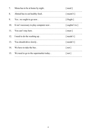 4
7. Mona has to be at home by night . [ need ]
………………………………………………………………………………..
8. Ahmed has to eat healthy food . [ mustn’t ]
………………………………………………………………………………..
9. Yes ; we ought to go now . [ Ought ]
………………………………………………………………………………..
10. It isn’t necessary to play computer now . [ oughtn’t to ]
………………………………………………………………………………..
11. You can’t stay here . [ must ]
………………………………………………………………………………..
12. I need to do the washing up . [ needn’t ]
………………………………………………………………………………..
13. You should drive slowly . [ needn’t ]
………………………………………………………………………………..
14. We have to take the bus . [ not ]
………………………………………………………………………………..
15. We need to go to the supermarket today . [ not ]
………………………………………………………………………………..
 