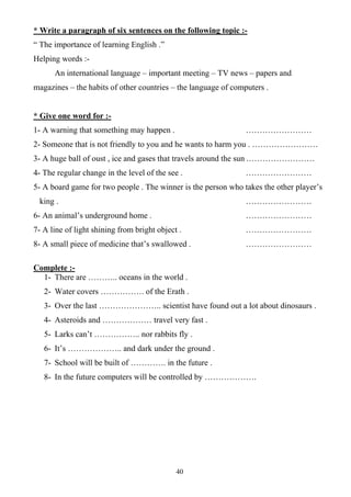 40
* Write a paragraph of six sentences on the following topic :-
“ The importance of learning English .”
Helping words :-
An international language – important meeting – TV news – papers and
magazines – the habits of other countries – the language of computers .
* Give one word for :-
1- A warning that something may happen . ……………………
2- Someone that is not friendly to you and he wants to harm you . ……………………
3- A huge ball of oust , ice and gases that travels around the sun .……………………
4- The regular change in the level of the see . ……………………
5- A board game for two people . The winner is the person who takes the other player’s
king . ……………………
6- An animal’s underground home . ……………………
7- A line of light shining from bright object . ……………………
8- A small piece of medicine that’s swallowed . ……………………
Complete :-
1- There are ……….. oceans in the world .
2- Water covers ……………. of the Erath .
3- Over the last ………………….. scientist have found out a lot about dinosaurs .
4- Asteroids and ……………… travel very fast .
5- Larks can’t …………….. nor rabbits fly .
6- It’s ……………….. and dark under the ground .
7- School will be built of …………. in the future .
8- In the future computers will be controlled by ……………….
 