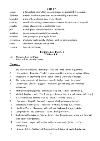41
Unit 17
screen : a flat surface onto which moving images are projected .T.v. screen .
field trip : a trip in which students learn about something at first hand .
beam (n) : a line of light shining from bright object .
satellite : anartificialdeviceinspacethatreceivesandtransmitsinformationaroundtheworld.
goggles : special glasses worn to protect the eyes .
pill : a small piece of medicine that is swallowed .
injection : giving someone medicine by a needle .
seaweed : dark green plant growing in the sea .
greenhouse : a building made mainly of glass , used for growing plants .
starve : to suffer or die from lack of food .
gigantic : huge or enormous .
( Future Simple Passive )
Will be + P.P.
Ex: Mona will eat the Pizza .
Pizza will be eaten by Mona .
Choose :
1. The children went on a [ farm trip – field trip – step ] to the High Dam .
2. [ Agriculture – Industry – Trade ] is growing different crops on a piece of land .
3. Everyday a lot of people [ carve – serve – starve ], they die of hunger .
4. The car is going into a [ fountain – tunnel – bridge ] under the ground .
5. Divers wear [ glasses – goggles – binoculars ] so that they can see things
underwater
6. That spaceship is gigantic . This means it's [ tiny – small – enormous ] .
7. My little brother is sick . The doctor gave him an[ injection - election – infection ]
8. T.V. channels are beamed to us by [ moon – satellite – radio ] .
9. [ Seaweed – Seagull – Season ] is a plant which grows near the sea .
10. Blackboard will be [ sold – replaced – written ] by huge T.V. screens .
11. [Satellites–Planets–Classrooms]willbedifferent.Studentswillsitatgroupdesks.
12. Computers will be [ controlled – taken – built ] by voice .
13. Students will be taken on [ farm – field – plant ] trips to outer space and they will
learn about other planets .
14. In the future , people will be able to live in underwater [ cities – beds –
computers ]
15. [Screens–Robots–Satellites]willdomostoftheworkthatpeopleusedtodointhepast.
 