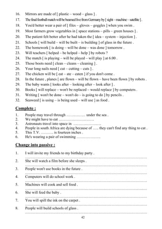 42
16. Mirrors are made of [ plastic – wood – glass ] .
17. ThefinalfootballmatchwillbebeamedlivefromGermanyby[sight–machine–satellite].
18. You'd better wear a pair of [ files – gloves – goggles ] when you swim .
19. Most farmers grow vegetables in [ space stations – pills – green houses ] .
20. The patient felt better after he had taken the [ idea – system – injection ] .
21. Schools [ will build – will be built – is building ] of glass in the future .
22. The homework [ is doing – will be done – was done ] tomorrow .
23. Will teachers [ helped – be helped – help ] by robots ?
24. The match [ is playing – will be played – will play ] at 6.00 .
25. Those boots need [ clean – cleans – cleaning ] .
26. Your long nails need [ cut – cutting – cuts ] .
27. The chicken will be [ eat – ate – eaten ] if you don't come .
28. In the future , planes [ are flown – will be flown – have been flown ] by robots .
29. The baby wants [ looks after – looking after – look after ] .
30. Books [ will replace – won't be replaced – would replace ] by computers .
31. Writing [ won't be done – won't do – is going to do ] by pencils .
32. Seaweed [ is using – is being used – will use ] as food .
Complete :
1. People may travel through …………… under the sea .
2. We might have to eat ……………………….
3. Astronauts travel into space in ………………….
4. People in south Africa are dying because of ….. they can't find any thing to cat .
5. This T.V. ………. is fourteen inches .
6. He's wearing a pair of swimming ……………….
Change into passive :
1. I will invite my friends to my birthday party .
……………………………………………………………………………………
2. She will watch a film before she sleeps .
……………………………………………………………………………………
3. People won't use books in the future .
……………………………………………………………………………………
4. Computers will do school work .
……………………………………………………………………………………
5. Machines will cook and sell food .
……………………………………………………………………………………
6. She will feed the baby .
……………………………………………………………………………………
7. You will spill the ink on the carpet .
……………………………………………………………………………………
8. People will build schools of glass .
……………………………………………………………………………………
 