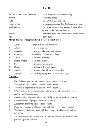 44
Unit 18
find out – found out – found out : to know the facts about something .
mutton : meat from sheep .
stuff : any substance or material .
coax / ed / ed : topersuadesomeonegentlytodosthorgosomewhere.
mother tongue : the native language that a person knows when
he was a child from his mother .
cuckoo : a bird that has a call which sounds like its name
beef : cow's meat .
Match the following words with their definitions :
1. A topic - things that are used as clothes .
2. A team - is a very large sea .
3. An ocean - is a person who governs a country .
4. Clothing - something to talk or write about .
5. A ruler - is the meat of sheep .
6. Mother tongue - is the meat of cow .
7. Beef - is a musical instrument .
8. Mutton - is a place with lots of trees .
9. A violin - is a group of people working together .
10. A jungle - is the language spoken by its native people .
Choose :
1. My [ father tongue – mother tongue – sister tongue ] is Arabic .
2. The meat of cows is called [ mutton – beef – bacon ] .
3. The meat of sheep is called [ mutton – beef – bacon ] .
4. When I entered the restaurant , the waiter gave me a [ monument – menu –
marble ] to choose my meal .
5. An octopus has nine arms which are called [ tactics – tentacles – miracles ] .
6. Rats usually live in [ cages – burrows – rivers ] .
7. An elephant has two [ husks – tusks – flasks ] .
8. If you eat too much fried food , you'll be [ slim – overweight – genius ] .
9. The Inuits live in houses made of [ skin – snow – mud bricks ] which we
call igloos
10. The pirates are called " cutthroats " because they killed their enemies with
[ knives – poison – swords ] .
 