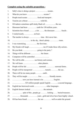 46
Complete using the suitable preposition :
1. Sally's class is doing a project ………………. oceans .
2. What do you know …………………….. oceans ?
3. People need oceans …………… food and transport .
4. Tourists are a threat ……………….. wild life .
5. Oil tankers sometimes spill sticky black oil ……………. the sea .
6. Dinosaurs had been ………….. earth for 150 million years .
7. Scientists have found ………..a lot …….. the dinosaurs ………. fossils .
8. I waited nearly……………. an hour .
9. The teacher is always ……………… time . He's never late .
10. ……………………….. in the sky , there's plenty ………….. room .
11. I was waterskiing …………….. the first time .
12. My friends will laugh …………………. me if I make these silly actions .
13. Do you think ………………….. going to the party ?
14. Things will be different ……………. the future .
15. Computers will be controlled …………………..
16. We will be able …………… see history and science .
17. We will learn ………………..…. other planets .
18. People will be fed ……………….. seaweed ………….. seaweed farms .
19. People will be transported ……………….. tunnels ……….. the sea .
20. There will be too many people ……….. earth .
21. They will be taught …………….. live ………… friendly moons .
22. ……………. now you have learned a lot ……………. English .
23. ……………….. 325 million people speak English ……….. a second language .
24. English has borrowed words ………………. other languages .
25. English farmers looked …………………the animals .
26. ……………. spite of this , people go ………. looking …… buried treasures .
27. ………… thousands ………….. years , gold and silver have been highly valued .
28. Oil has been found …………….. the sea ………… well as under the ground .
 