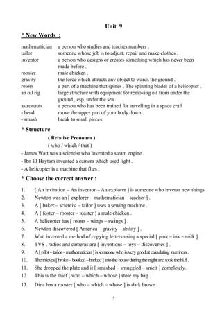 5
Unit 9
* New Words :
mathematician a person who studies and teaches numbers .
tailor someone whose job is to adjust, repair and make clothes .
inventor a person who designs or creates something which has never been
made before .
rooster male chicken .
gravity the force which attracts any object to wards the ground .
rotors a part of a machine that spines . The spinning blades of a helicopter .
an oil rig large structure with equipment for removing oil from under the
ground , esp. under the sea .
astronauts a person who has been trained for travelling in a space craft
- bend move the upper part of your body down .
- smash break to small pieces
* Structure
( Relative Pronouns )
( who / which / that )
- James Watt was a scientist who invented a steam engine .
- Ibn El Haytam invented a camera which used light .
- A helicopter is a machine that flies .
* Choose the correct answer :
1. [ An invitation – An inventor – An explorer ] is someone who invents new things
2. Newton was an [ explorer – mathematician – teacher ] .
3. A [ baker – scientist – tailor ] uses a sewing machine .
4. A [ foster – rooster – toaster ] a male chicken .
5. A helicopter has [ rotors – wings – swings ] .
6. Newton discovered [ America – gravity – ability ] .
7. Watt invented a method of copying letters using a special [ pink – ink – milk ] .
8. TVS , radios and cameras are [ inventions – toys – discoveries ] .
9. A[pilot–tailor–mathematician]issomeonewhoisverygoodatcalculating numbers.
10. Thethieves[broke–booked–barked]intothehouseduringthenightandtookthehi.fi.
11. She dropped the plate and it [ smashed – smuggled – smelt ] completely.
12. This is the thief [ who – which – whose ] stole my bag .
13. Dina has a rooster [ who – which – whose ] is dark brown .
 