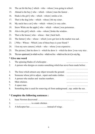 6
14. The car hit the boy [ which – who – whose ] was going to school .
15. Ahmed is the boy [ who – which – whom ] runs the fastest .
16. Huda is the girl [ who – which – whom ] smiles a lot .
17. That is the dog [who – which – whose ] bit my sister .
18. My uncle has a cat [ who – which – whom ] is very calm .
19. Snow White ate the apple [ who – which – whom ] was poisonous .
20. Alia is the girl [ which – who – whom ] broke the window .
21. That is the house [ who – whose – that ] Jack built .
22. The farmer [ who – whose – which ] cow got lost in the market was sad .
23. [ Who – Whose – Which ] one of these boys is your friend ?
24. I lost my new camera [ which – who – whose ] was expensive .
25. The picture [ that he drew it – which he drew it – which he drew ] was very nice .
26. Thenewapartment[inwhichwelive–whichwelive–whichweliveinit]isverybig.
* Give one word
1. The spinning blades of a helicopter . ………………………..
2. A person who designs or creates something which has never been made before .
………………………..
3. The force which attracts any object towards the ground . ………………………..
4. Someone whose job to adjust , repair and make clothes . ………………………..
5. A person who studies and teaches numbers . ………………………..
6. Male chicken . ………………………..
7. A space man . ……………………….
8. Something that is used for removing oil from underground , esp. under the sea .
………………………..
* Complete the following sentences :
1. Isaac Newton discovered ………………………………………….
2. …………………. is a male chicken .
3. A helicopter has ………………….. instead of wings .
 
