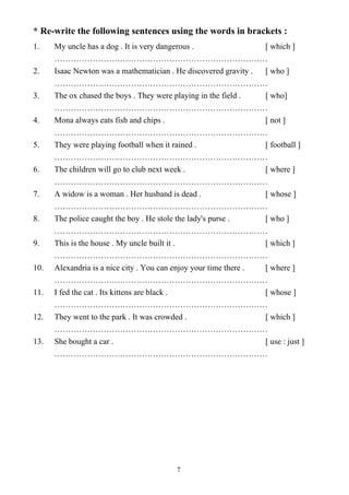 7
* Re-write the following sentences using the words in brackets :
1. My uncle has a dog . It is very dangerous . [ which ]
……………………………………………………………………
2. Isaac Newton was a mathematician . He discovered gravity . [ who ]
……………………………………………………………………
3. The ox chased the boys . They were playing in the field . [ who]
……………………………………………………………………
4. Mona always eats fish and chips . [ not ]
……………………………………………………………………
5. They were playing football when it rained . [ football ]
……………………………………………………………………
6. The children will go to club next week . [ where ]
……………………………………………………………………
7. A widow is a woman . Her husband is dead . [ whose ]
……………………………………………………………………
8. The police caught the boy . He stole the lady's purse . [ who ]
……………………………………………………………………
9. This is the house . My uncle built it . [ which ]
……………………………………………………………………
10. Alexandria is a nice city . You can enjoy your time there . [ where ]
……………………………………………………………………
11. I fed the cat . Its kittens are black . [ whose ]
……………………………………………………………………
12. They went to the park . It was crowded . [ which ]
……………………………………………………………………
13. She bought a car . [ use : just ]
……………………………………………………………………
 