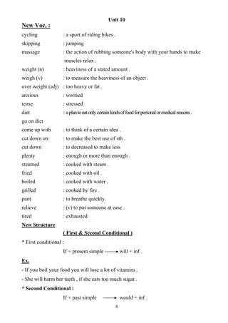 8
Unit 10
New Voc. :
cycling : a sport of riding bikes .
skipping : jumping
massage : the action of rubbing someone's body with your hands to make
muscles relax .
weight (n) : heaviness of a stated amount .
weigh (v) : to measure the heaviness of an object .
over weight (adj) : too heavy or fat .
anxious : worried
tense : stressed
diet : aplantoeatonlycertainkindsoffoodforpersonalormedicalreasons.
go on diet
come up with : to think of a certain idea .
cut down on : to make the best use of sth .
cut down : to decreased to make less
plenty : enough or more than enough .
steamed : cooked with steam .
fried : cooked with oil .
boiled : cooked with water .
grilled : cooked by fire .
pant : to breathe quickly.
relieve : (v) to put someone at ease .
tired : exhausted
New Structure
( First & Second Conditional )
* First conditional :
If + present simple will + inf .
Ex.
- If you boil your food you will lose a lot of vitamins .
- She will harm her teeth , if she eats too much sugar .
* Second Conditional :
If + past simple would + inf .
 