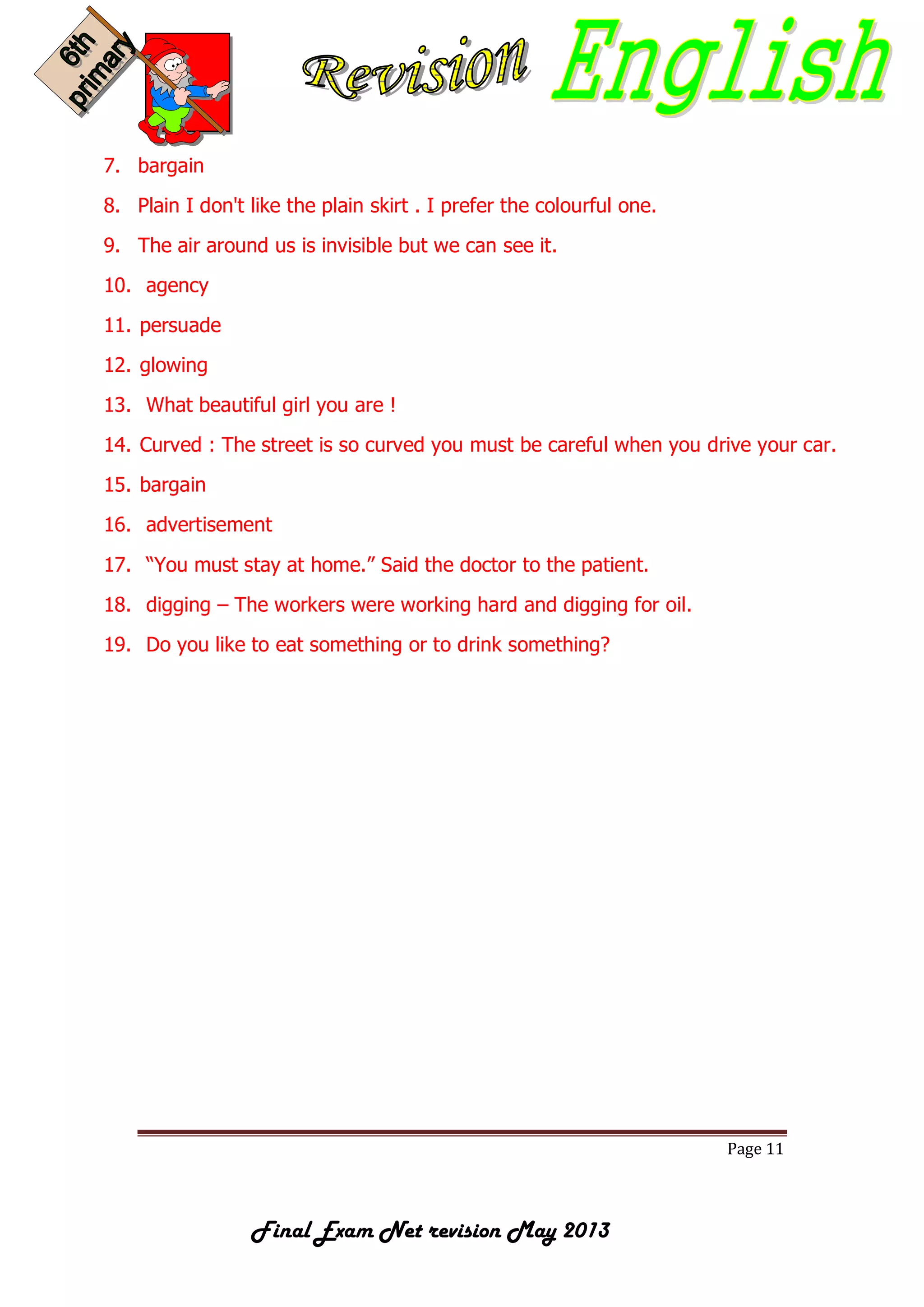 Page 11
Final Exam Net revision May 2013
7. bargain
8. Plain I don't like the plain skirt . I prefer the colourful one.
9. The air around us is invisible but we can see it.
10. agency
11. persuade
12. glowing
13. What beautiful girl you are !
14. Curved : The street is so curved you must be careful when you drive your car.
15. bargain
16. advertisement
17. “You must stay at home.” Said the doctor to the patient.
18. digging – The workers were working hard and digging for oil.
19. Do you like to eat something or to drink something?
 