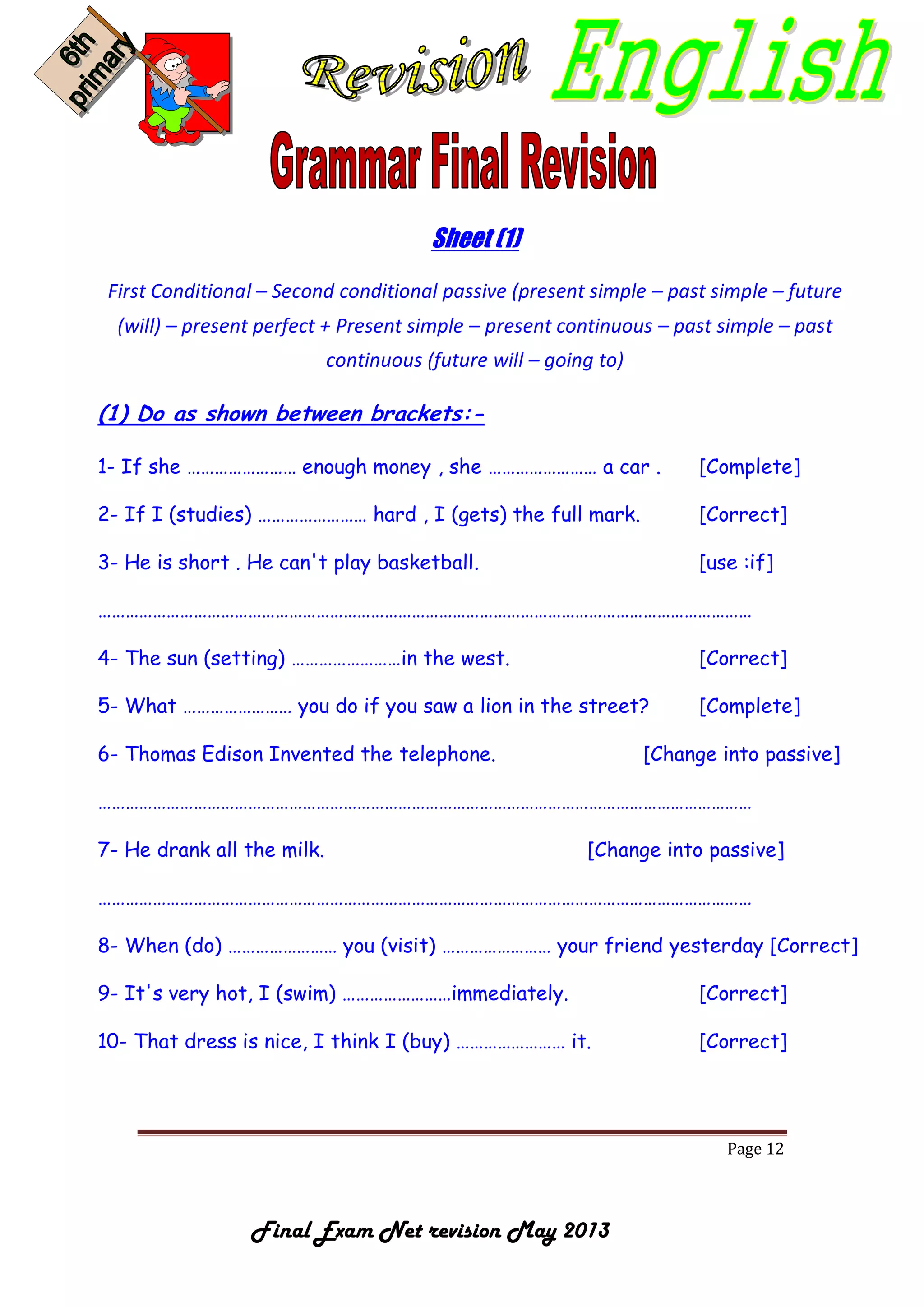 Page 12
Final Exam Net revision May 2013
Sheet (1)
First Conditional – Second conditional passive (present simple – past simple – future
(will) – present perfect + Present simple – present continuous – past simple – past
continuous (future will – going to)
(1) Do as shown between brackets:-
1- If she …………………… enough money , she …………………… a car . [Complete]
2- If I (studies) …………………… hard , I (gets) the full mark. [Correct]
3- He is short . He can't play basketball. [use :if]
………………………………………………………………………………………………………………………………
4- The sun (setting) ……………………in the west. [Correct]
5- What …………………… you do if you saw a lion in the street? [Complete]
6- Thomas Edison Invented the telephone. [Change into passive]
………………………………………………………………………………………………………………………………
7- He drank all the milk. [Change into passive]
………………………………………………………………………………………………………………………………
8- When (do) …………………… you (visit) …………………… your friend yesterday [Correct]
9- It's very hot, I (swim) ……………………immediately. [Correct]
10- That dress is nice, I think I (buy) …………………… it. [Correct]
 