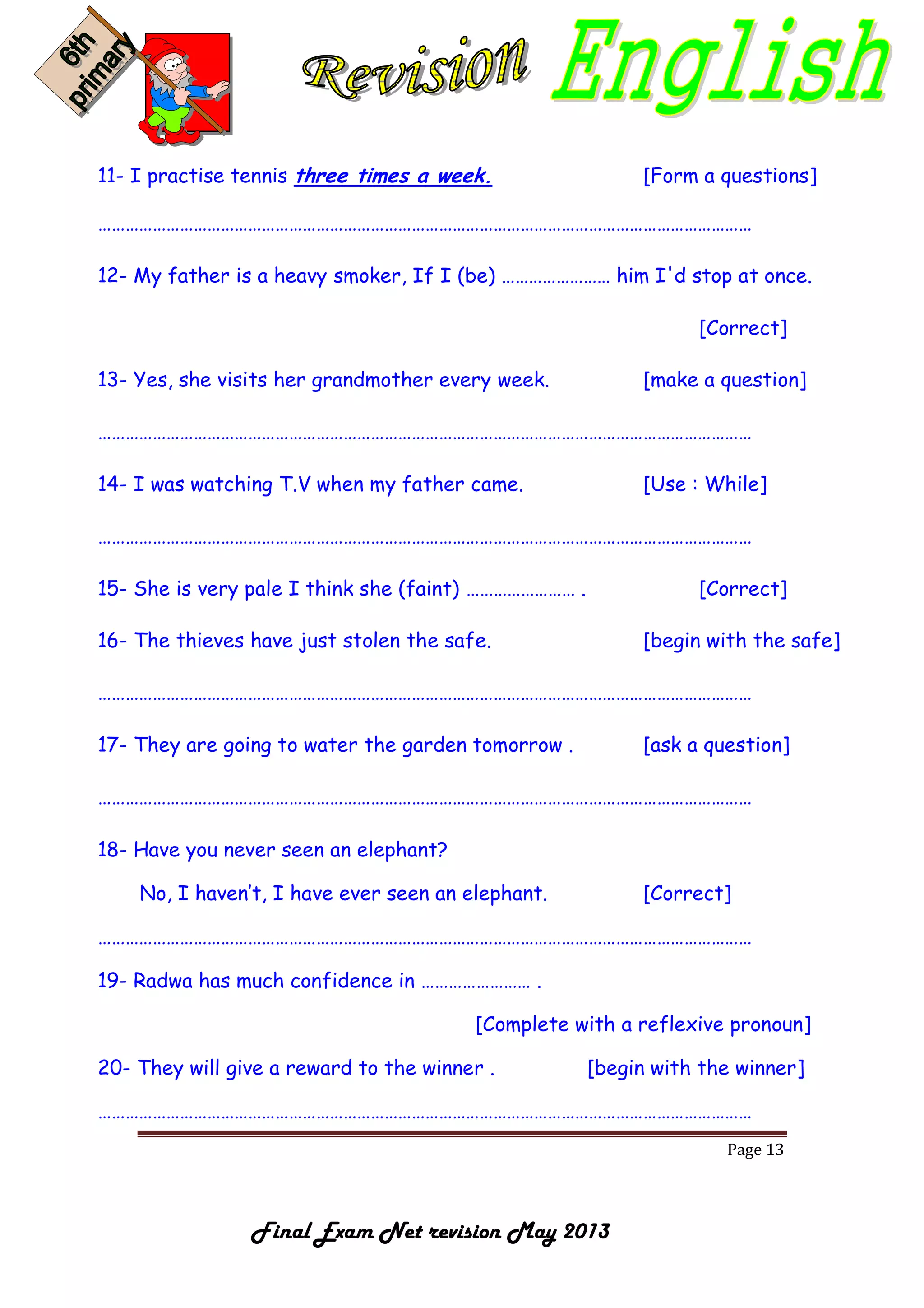 Page 13
Final Exam Net revision May 2013
11- I practise tennis three times a week. [Form a questions]
………………………………………………………………………………………………………………………………
12- My father is a heavy smoker, If I (be) …………………… him I'd stop at once.
[Correct]
13- Yes, she visits her grandmother every week. [make a question]
………………………………………………………………………………………………………………………………
14- I was watching T.V when my father came. [Use : While]
………………………………………………………………………………………………………………………………
15- She is very pale I think she (faint) …………………… . [Correct]
16- The thieves have just stolen the safe. [begin with the safe]
………………………………………………………………………………………………………………………………
17- They are going to water the garden tomorrow . [ask a question]
………………………………………………………………………………………………………………………………
18- Have you never seen an elephant?
No, I haven’t, I have ever seen an elephant. [Correct]
………………………………………………………………………………………………………………………………
19- Radwa has much confidence in …………………… .
[Complete with a reflexive pronoun]
20- They will give a reward to the winner . [begin with the winner]
………………………………………………………………………………………………………………………………
 