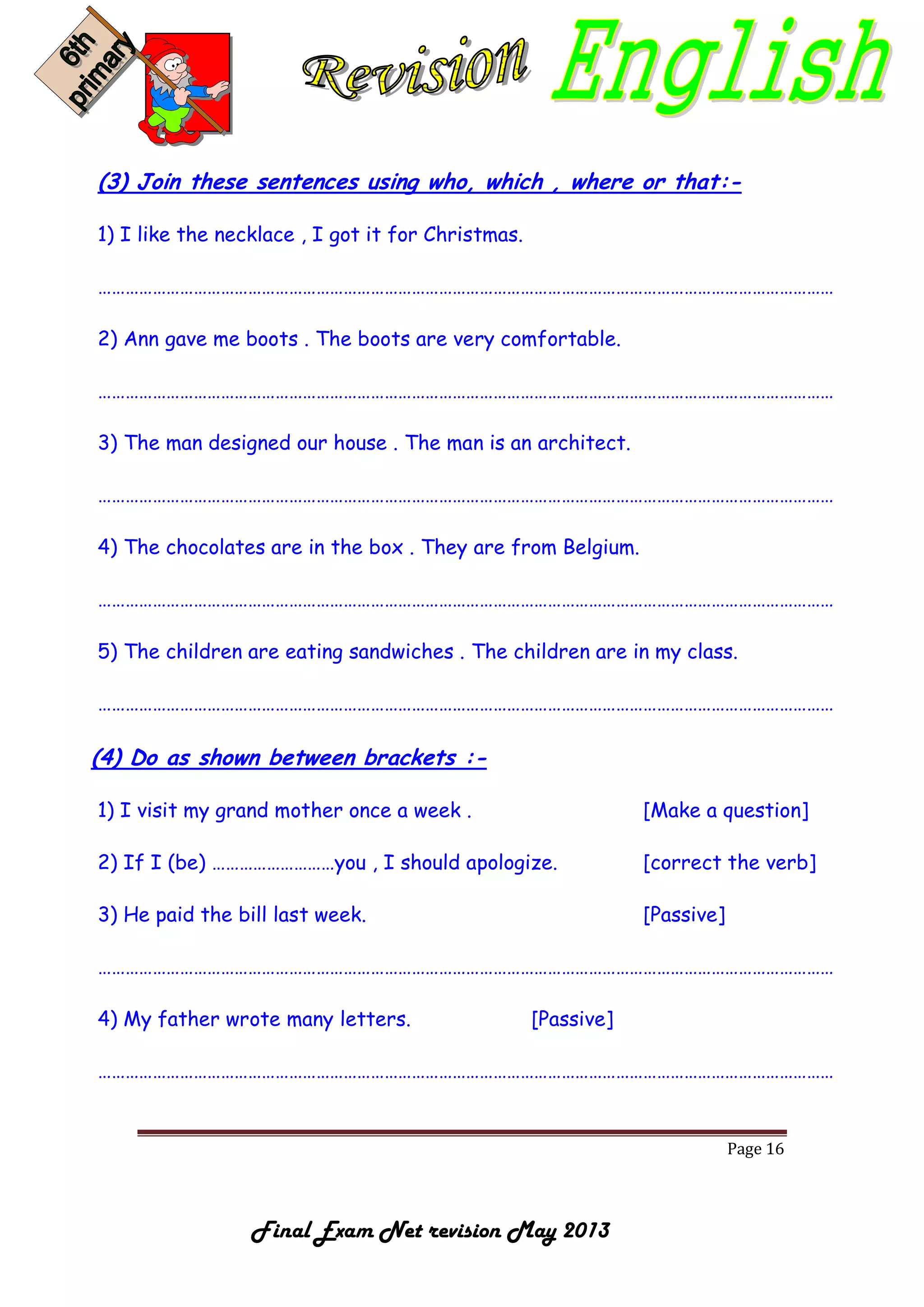 Page 16
Final Exam Net revision May 2013
(3) Join these sentences using who, which , where or that:-
1) I like the necklace , I got it for Christmas.
………………………………………………………………………………………………………………………………………………
2) Ann gave me boots . The boots are very comfortable.
………………………………………………………………………………………………………………………………………………
3) The man designed our house . The man is an architect.
………………………………………………………………………………………………………………………………………………
4) The chocolates are in the box . They are from Belgium.
………………………………………………………………………………………………………………………………………………
5) The children are eating sandwiches . The children are in my class.
………………………………………………………………………………………………………………………………………………
(4) Do as shown between brackets :-
1) I visit my grand mother once a week . [Make a question]
2) If I (be) ………………………you , I should apologize. [correct the verb]
3) He paid the bill last week. [Passive]
………………………………………………………………………………………………………………………………………………
4) My father wrote many letters. [Passive]
………………………………………………………………………………………………………………………………………………
 
