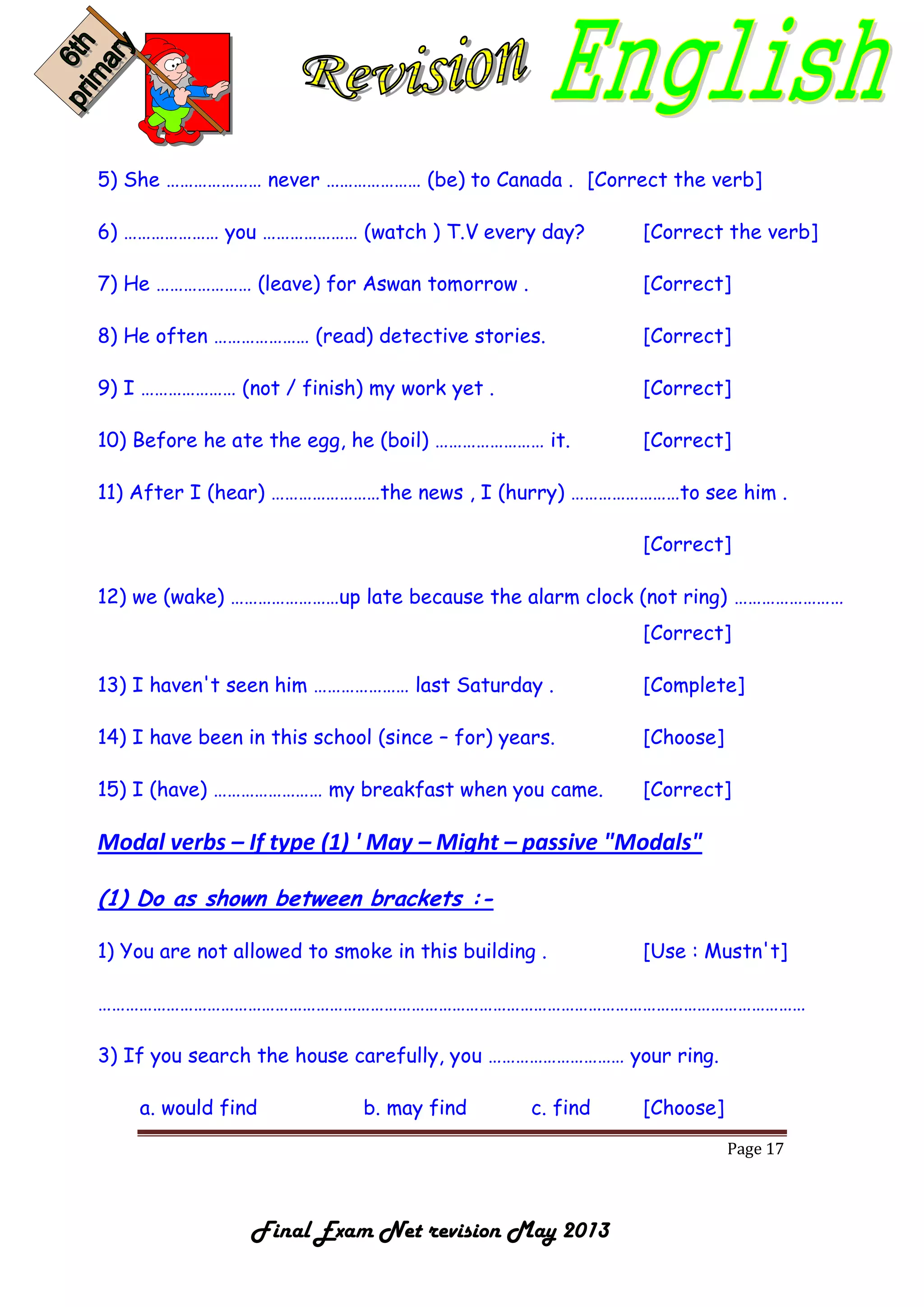 Page 17
Final Exam Net revision May 2013
5) She ………………… never ………………… (be) to Canada . [Correct the verb]
6) ………………… you ………………… (watch ) T.V every day? [Correct the verb]
7) He ………………… (leave) for Aswan tomorrow . [Correct]
8) He often ………………… (read) detective stories. [Correct]
9) I ………………… (not / finish) my work yet . [Correct]
10) Before he ate the egg, he (boil) …………………… it. [Correct]
11) After I (hear) ……………………the news , I (hurry) ……………………to see him .
[Correct]
12) we (wake) ……………………up late because the alarm clock (not ring) ……………………
[Correct]
13) I haven't seen him ………………… last Saturday . [Complete]
14) I have been in this school (since – for) years. [Choose]
15) I (have) …………………… my breakfast when you came. [Correct]
Modal verbs – If type (1) ' May – Might – passive "Modals"
(1) Do as shown between brackets :-
1) You are not allowed to smoke in this building . [Use : Mustn't]
…………………………………………………………………………………………………………………………………………
3) If you search the house carefully, you ………………………… your ring.
a. would find b. may find c. find [Choose]
 