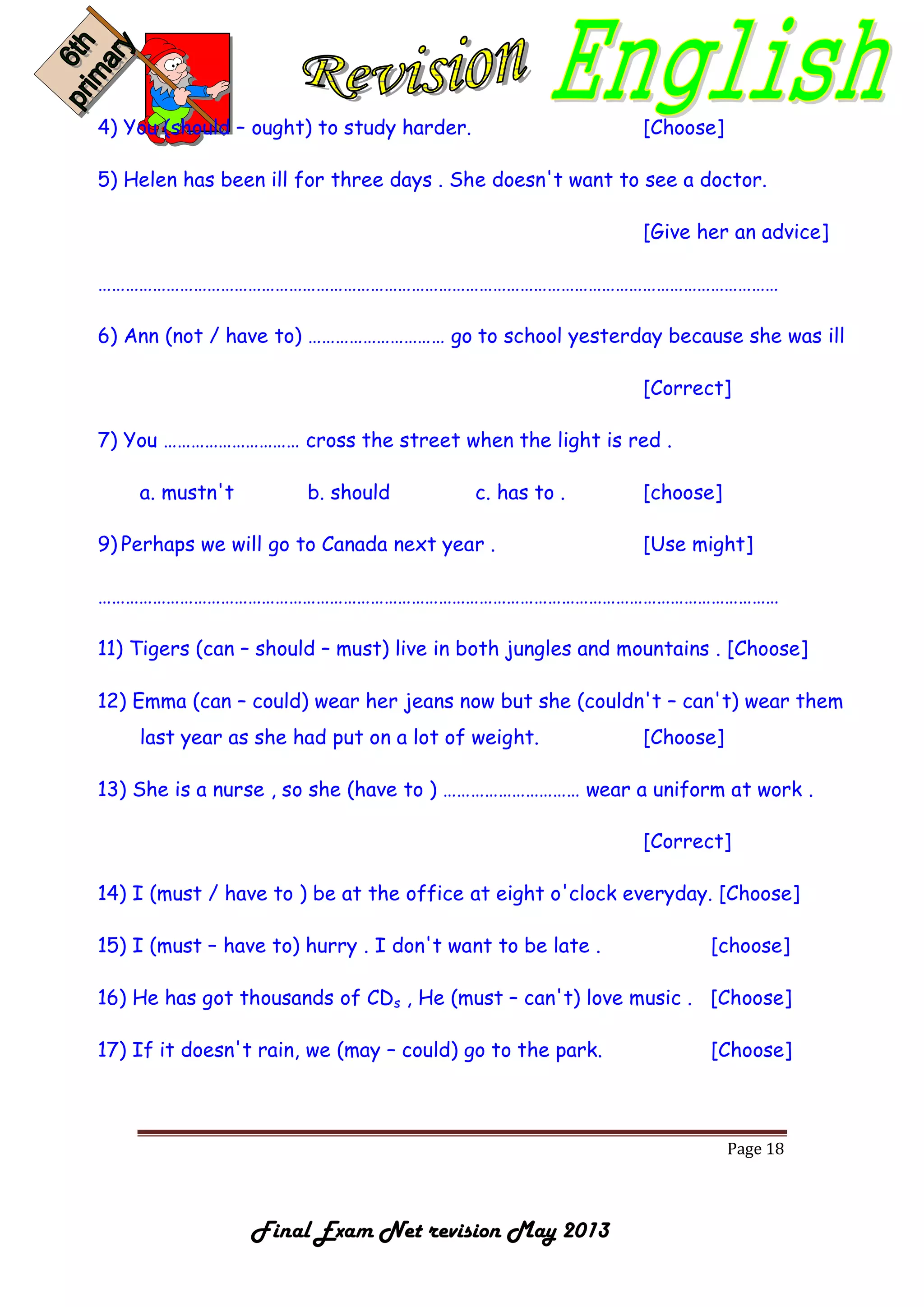 Page 18
Final Exam Net revision May 2013
4) You (should – ought) to study harder. [Choose]
5) Helen has been ill for three days . She doesn't want to see a doctor.
[Give her an advice]
……………………………………………………………………………………………………………………………………
6) Ann (not / have to) ………………………… go to school yesterday because she was ill
[Correct]
7) You ………………………… cross the street when the light is red .
a. mustn't b. should c. has to . [choose]
9) Perhaps we will go to Canada next year . [Use might]
……………………………………………………………………………………………………………………………………
11) Tigers (can – should – must) live in both jungles and mountains . [Choose]
12) Emma (can – could) wear her jeans now but she (couldn't – can't) wear them
last year as she had put on a lot of weight. [Choose]
13) She is a nurse , so she (have to ) ………………………… wear a uniform at work .
[Correct]
14) I (must / have to ) be at the office at eight o'clock everyday. [Choose]
15) I (must – have to) hurry . I don't want to be late . [choose]
16) He has got thousands of CDs , He (must – can't) love music . [Choose]
17) If it doesn't rain, we (may – could) go to the park. [Choose]
 