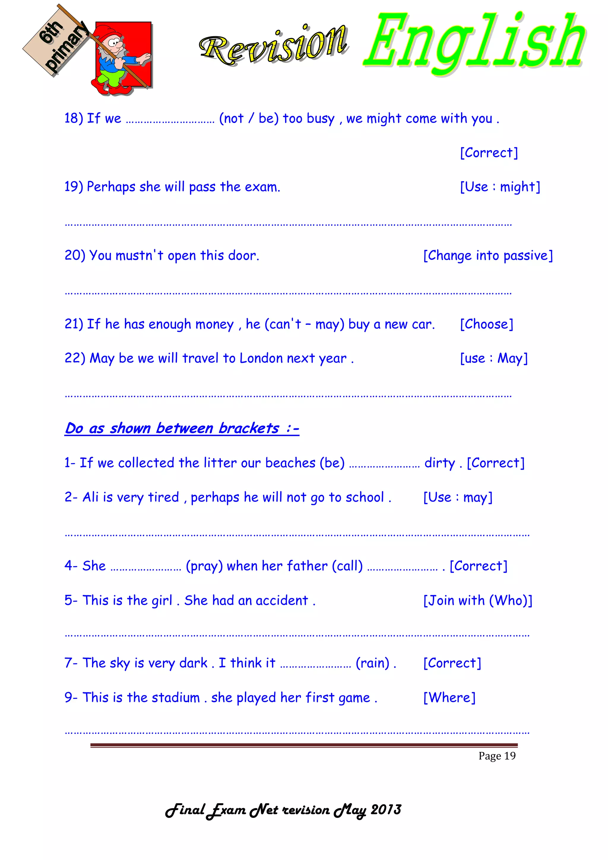 Page 19
Final Exam Net revision May 2013
18) If we ………………………… (not / be) too busy , we might come with you .
[Correct]
19) Perhaps she will pass the exam. [Use : might]
……………………………………………………………………………………………………………………………………
20) You mustn't open this door. [Change into passive]
……………………………………………………………………………………………………………………………………
21) If he has enough money , he (can't – may) buy a new car. [Choose]
22) May be we will travel to London next year . [use : May]
……………………………………………………………………………………………………………………………………
Do as shown between brackets :-
1- If we collected the litter our beaches (be) …………………… dirty . [Correct]
2- Ali is very tired , perhaps he will not go to school . [Use : may]
…………………………………………………………………………………………………………………………………………
4- She …………………… (pray) when her father (call) …………………… . [Correct]
5- This is the girl . She had an accident . [Join with (Who)]
…………………………………………………………………………………………………………………………………………
7- The sky is very dark . I think it …………………… (rain) . [Correct]
9- This is the stadium . she played her first game . [Where]
…………………………………………………………………………………………………………………………………………
 