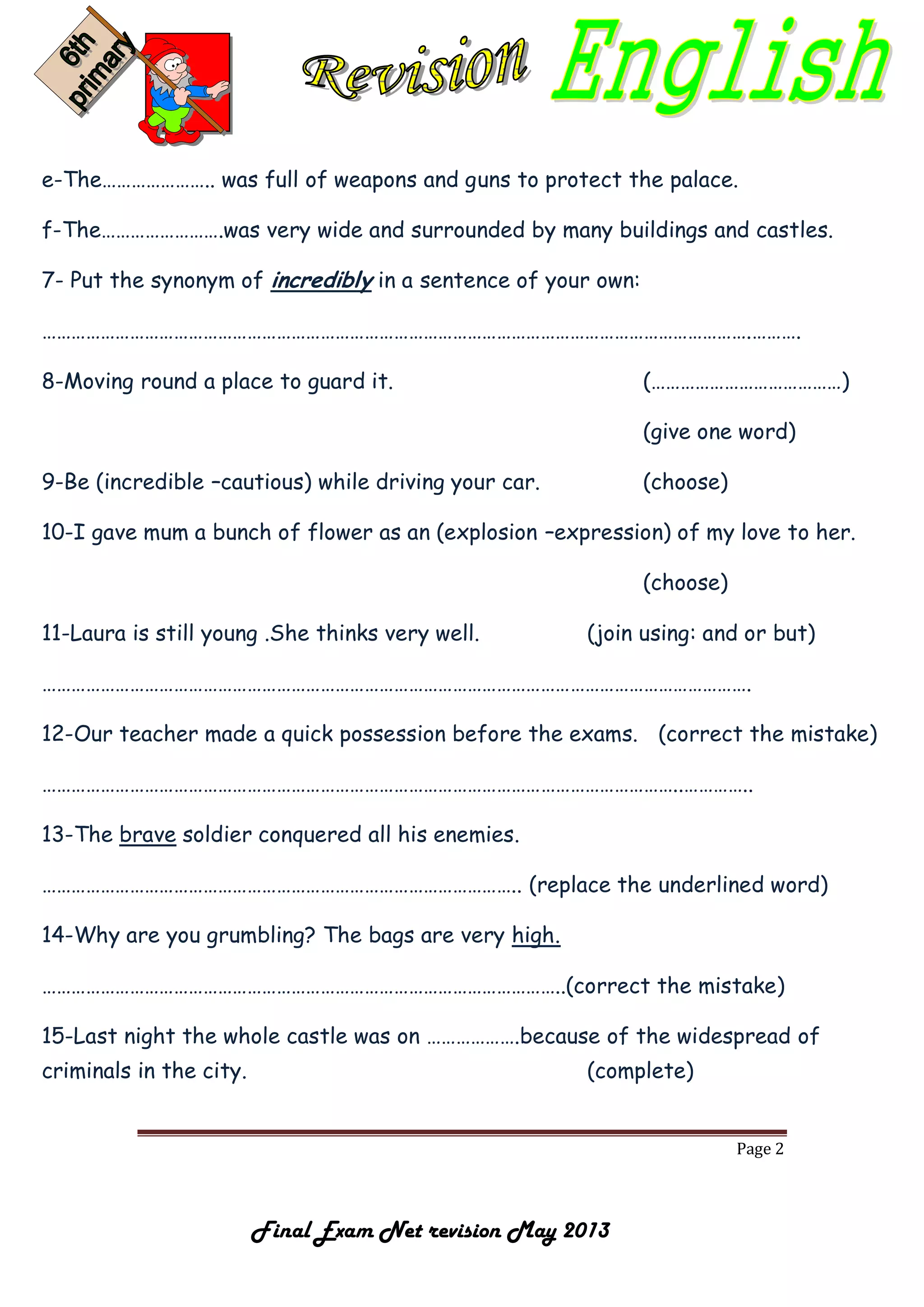 Page 2
Final Exam Net revision May 2013
e-The………………….. was full of weapons and guns to protect the palace.
f-The…………………….was very wide and surrounded by many buildings and castles.
7- Put the synonym of incredibly in a sentence of your own:
……………………………………………………………………………………………………………………………….……….
8-Moving round a place to guard it. (…………………………………)
(give one word)
9-Be (incredible –cautious) while driving your car. (choose)
10-I gave mum a bunch of flower as an (explosion –expression) of my love to her.
(choose)
11-Laura is still young .She thinks very well. (join using: and or but)
……………………………………………………………………………………………………………………………….
12-Our teacher made a quick possession before the exams. (correct the mistake)
…………………………………………………………………………………………………………………..…………..
13-The brave soldier conquered all his enemies.
…………………………………………………………………………………….. (replace the underlined word)
14-Why are you grumbling? The bags are very high.
……………………………………………………………………………………………..(correct the mistake)
15-Last night the whole castle was on ……………….because of the widespread of
criminals in the city. (complete)
 