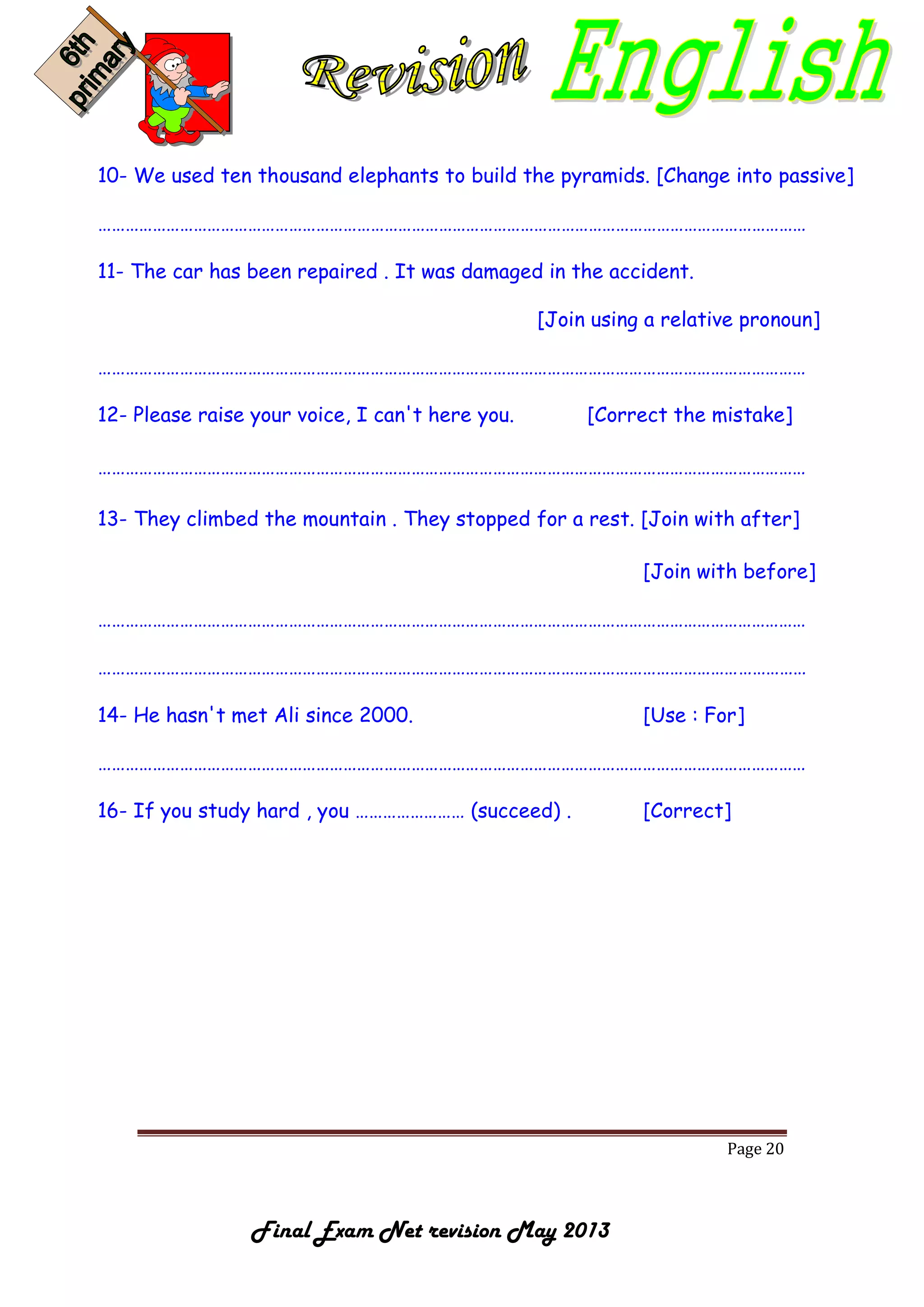 Page 20
Final Exam Net revision May 2013
10- We used ten thousand elephants to build the pyramids. [Change into passive]
…………………………………………………………………………………………………………………………………………
11- The car has been repaired . It was damaged in the accident.
[Join using a relative pronoun]
…………………………………………………………………………………………………………………………………………
12- Please raise your voice, I can't here you. [Correct the mistake]
…………………………………………………………………………………………………………………………………………
13- They climbed the mountain . They stopped for a rest. [Join with after]
[Join with before]
…………………………………………………………………………………………………………………………………………
…………………………………………………………………………………………………………………………………………
14- He hasn't met Ali since 2000. [Use : For]
…………………………………………………………………………………………………………………………………………
16- If you study hard , you …………………… (succeed) . [Correct]
 